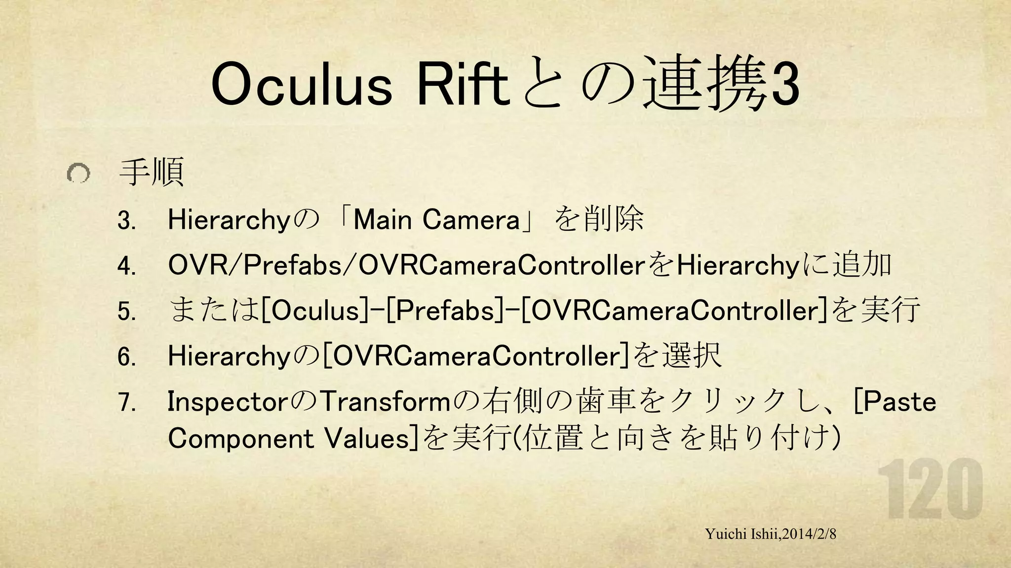 Oculus Riftとの連携3
手順
3.
4.
5.

6.
7.

Hierarchyの「Main Camera」を削除
OVR/Prefabs/OVRCameraControllerをHierarchyに追加
または[Oculus]-[Prefabs]-[OVRCameraController]を実行
Hierarchyの[OVRCameraController]を選択
InspectorのTransformの右側の歯車をクリックし、[Paste
Component Values]を実行(位置と向きを貼り付け)
Yuichi Ishii,2014/2/8

 