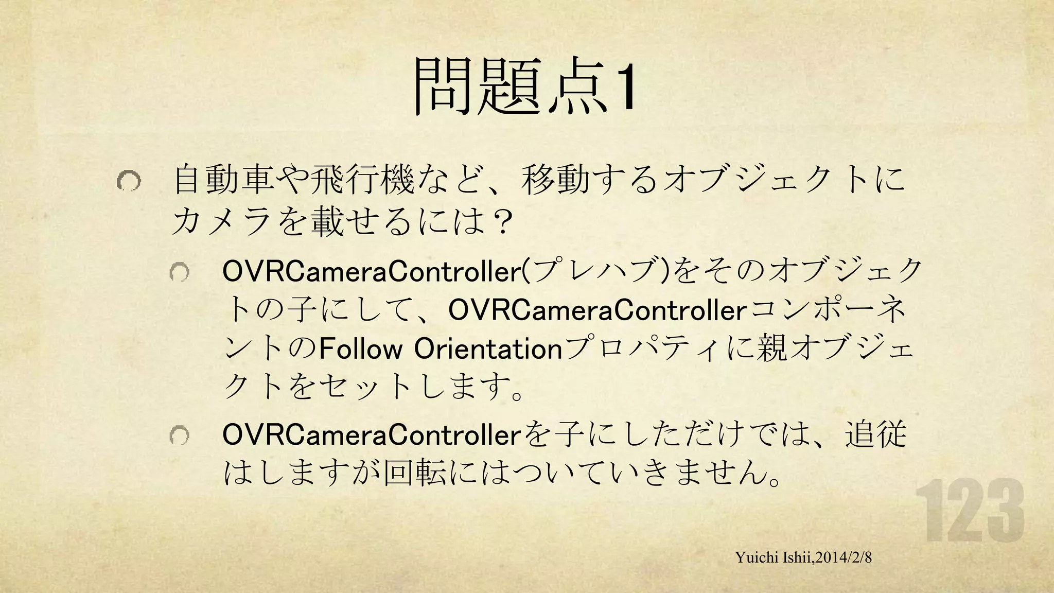 問題点1
自動車や飛行機など、移動するオブジェクトに
カメラを載せるには？
OVRCameraController(プレハブ)をそのオブジェク
トの子にして、OVRCameraControllerコンポーネ
ントのFollow Orientationプロパティに親オブジェ
クトをセットします。
OVRCameraControllerを子にしただけでは、追従
はしますが回転にはついていきません。
Yuichi Ishii,2014/2/8

 