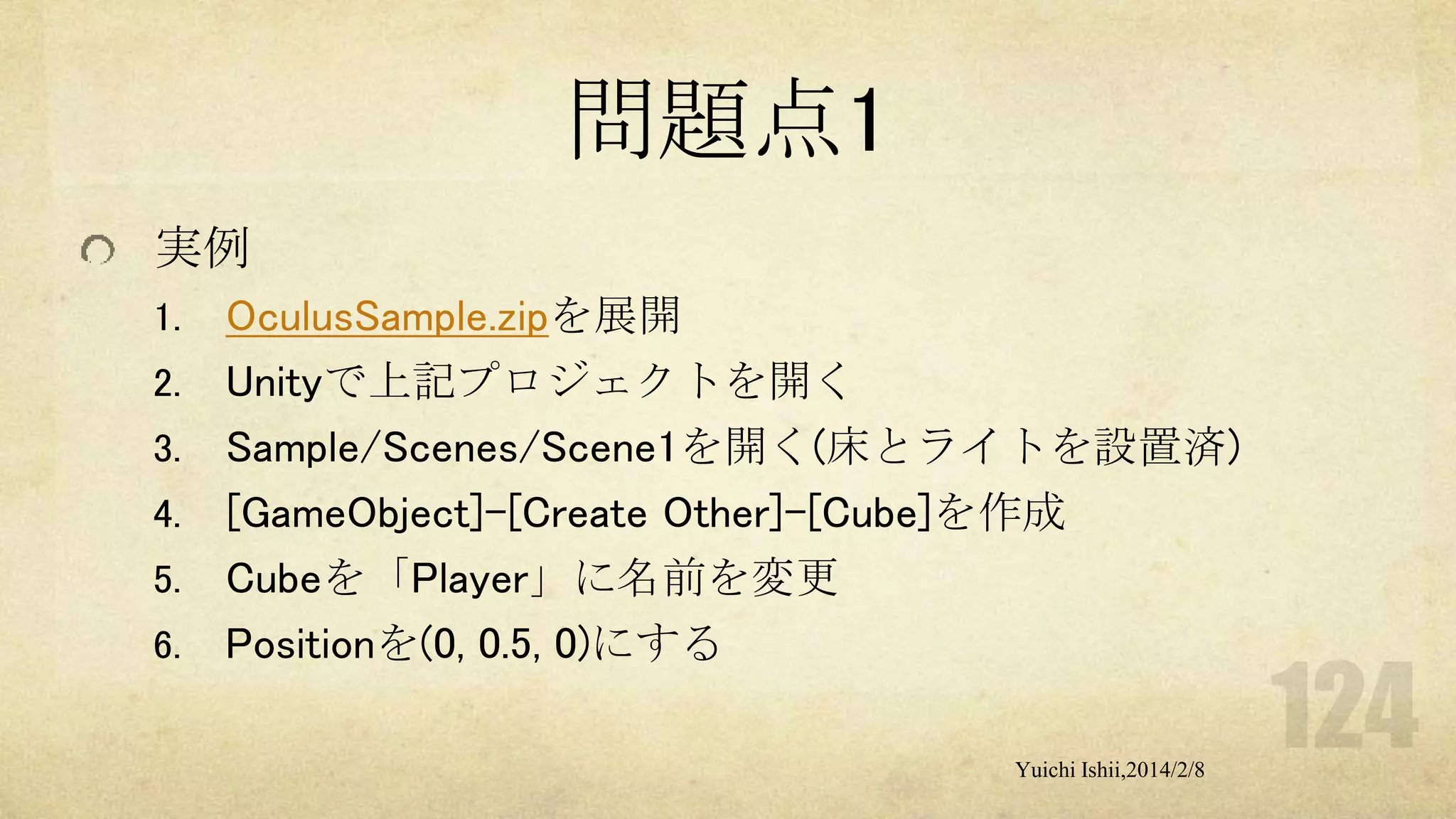問題点1
実例
1.
2.
3.

4.
5.
6.

OculusSample.zipを展開
Unityで上記プロジェクトを開く
Sample/Scenes/Scene1を開く(床とライトを設置済)
[GameObject]-[Create Other]-[Cube]を作成
Cubeを「Player」に名前を変更
Positionを(0, 0.5, 0)にする
Yuichi Ishii,2014/2/8

 
