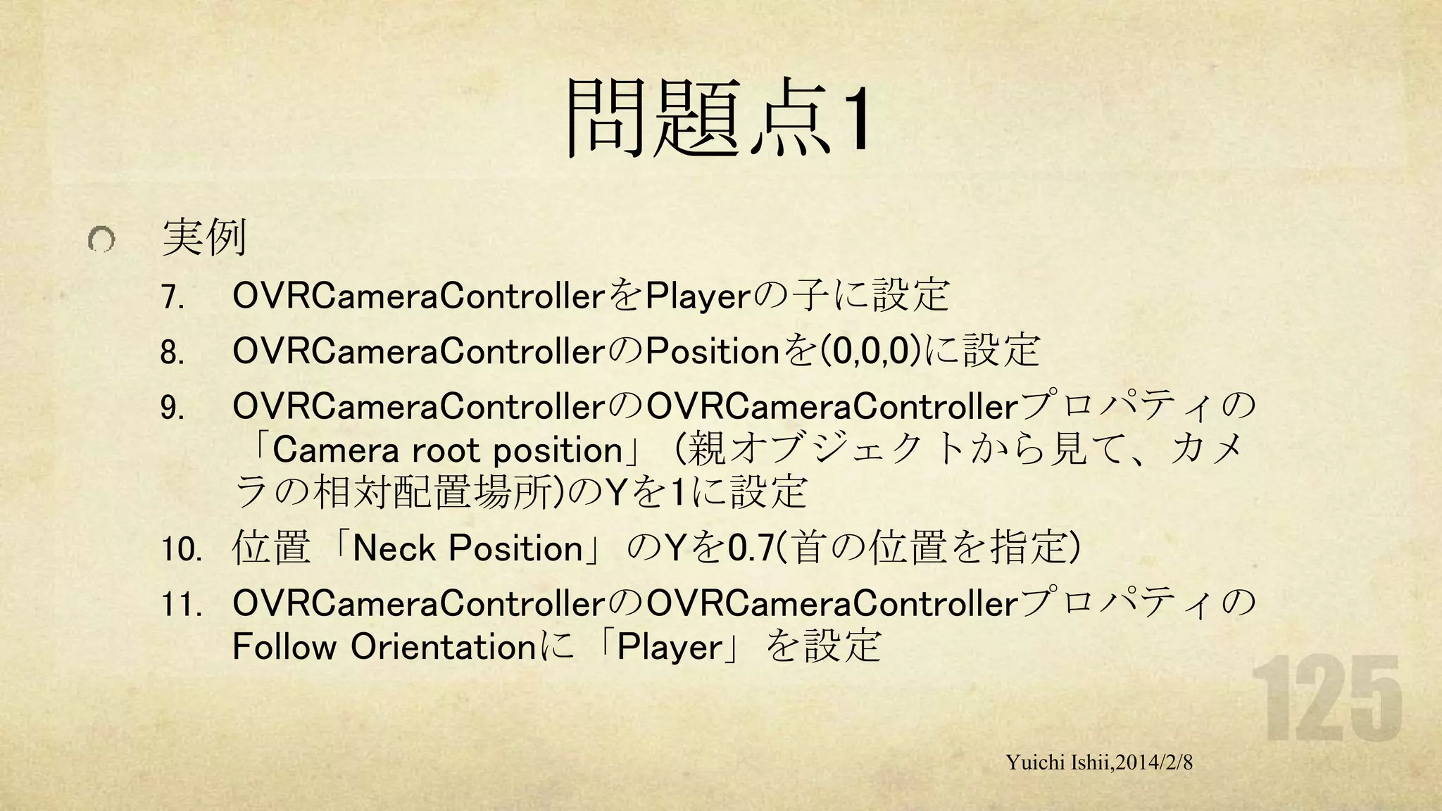 問題点1
実例
OVRCameraControllerをPlayerの子に設定
8. OVRCameraControllerのPositionを(0,0,0)に設定
9. OVRCameraControllerのOVRCameraControllerプロパティの
「Camera root position」 (親オブジェクトから見て、カメ
ラの相対配置場所)のYを1に設定
10. 位置「Neck Position」のYを0.7(首の位置を指定)
11. OVRCameraControllerのOVRCameraControllerプロパティの
Follow Orientationに「Player」を設定
7.

Yuichi Ishii,2014/2/8

 