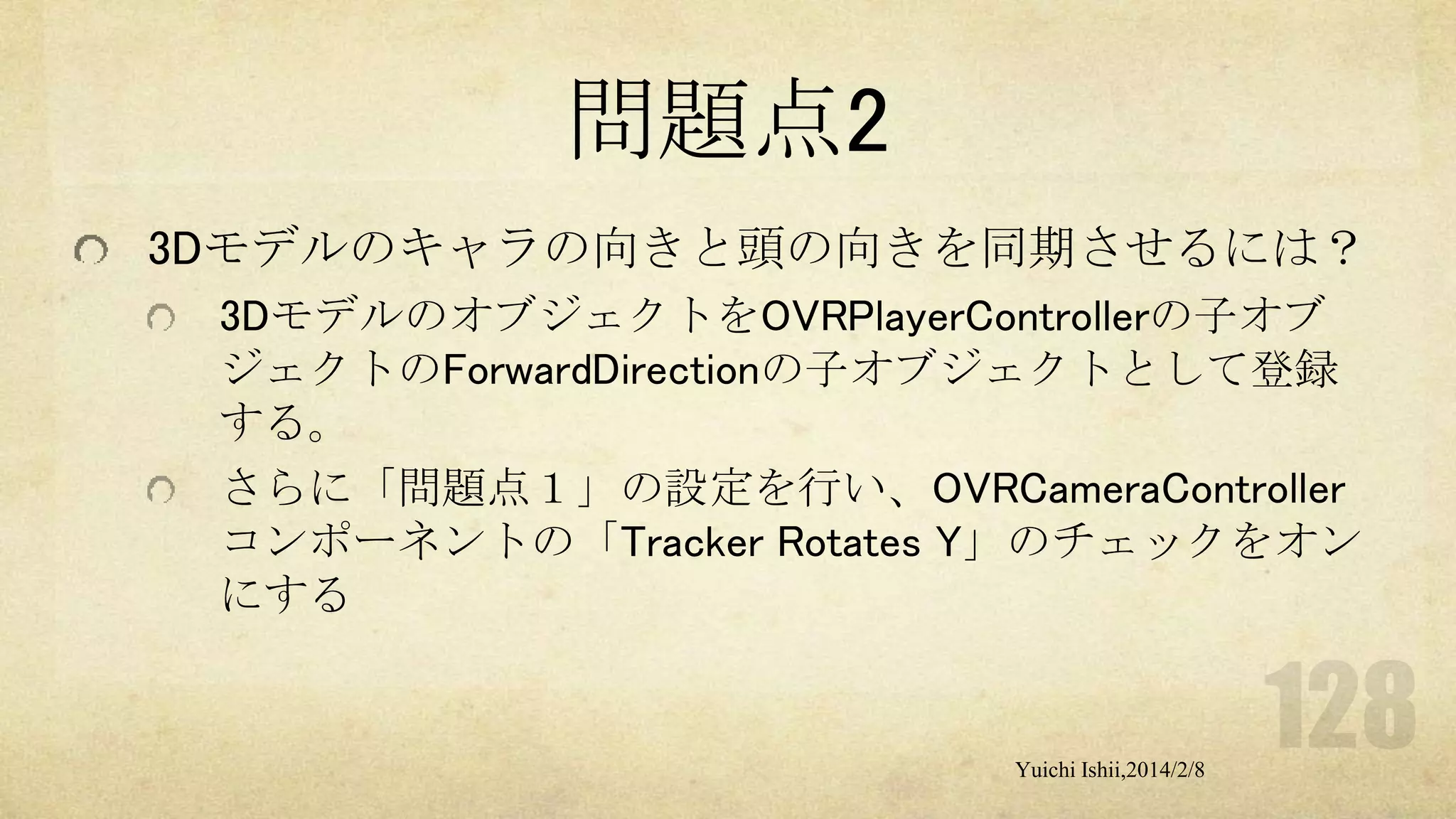 問題点2
3Dモデルのキャラの向きと頭の向きを同期させるには？
3DモデルのオブジェクトをOVRPlayerControllerの子オブ
ジェクトのForwardDirectionの子オブジェクトとして登録
する。
さらに「問題点１」の設定を行い、OVRCameraController
コンポーネントの「Tracker Rotates Y」のチェックをオン
にする

Yuichi Ishii,2014/2/8

 