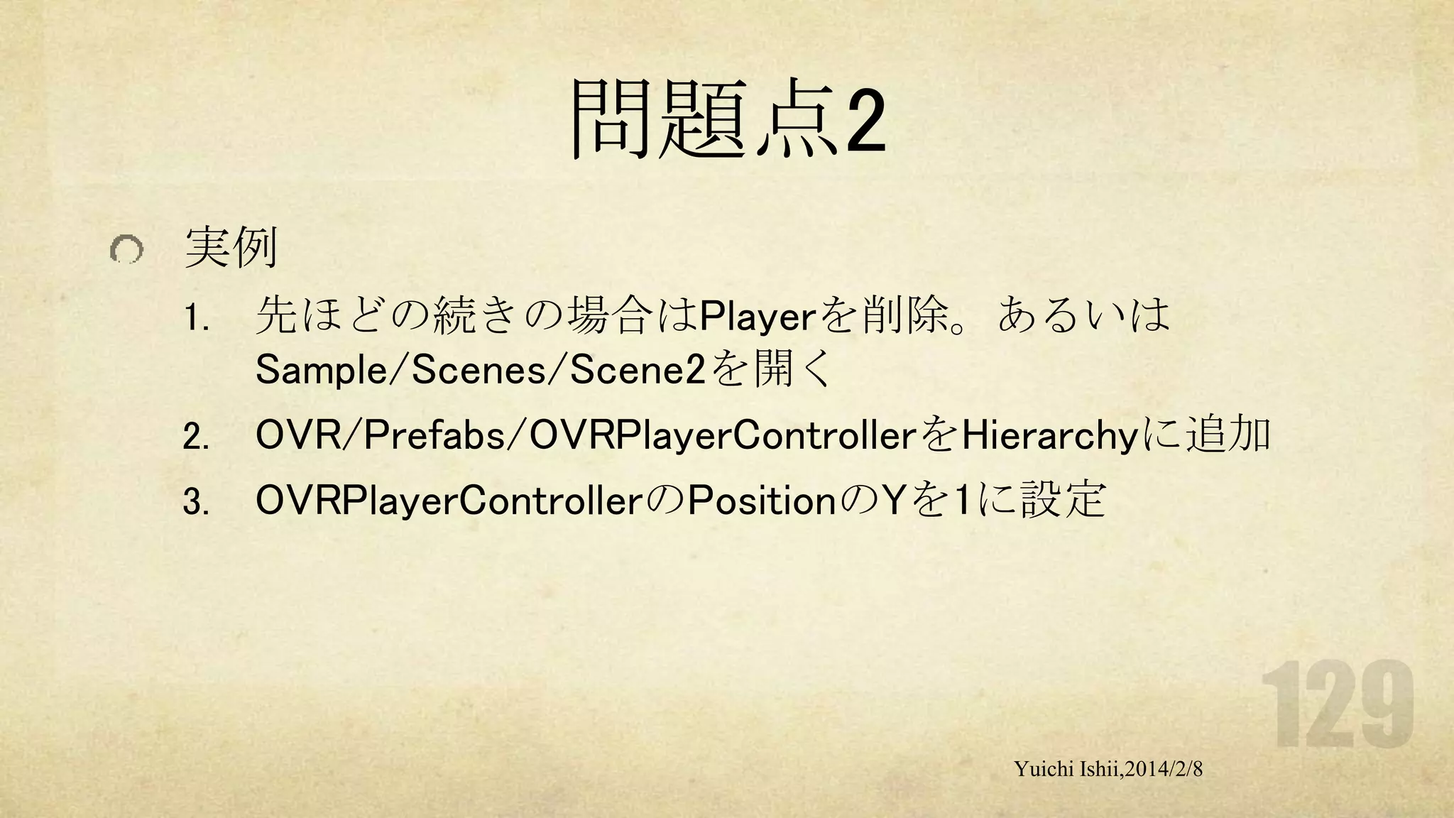 問題点2
実例
1.
2.

3.

先ほどの続きの場合はPlayerを削除。あるいは
Sample/Scenes/Scene2を開く
OVR/Prefabs/OVRPlayerControllerをHierarchyに追加
OVRPlayerControllerのPositionのYを1に設定

Yuichi Ishii,2014/2/8

 
