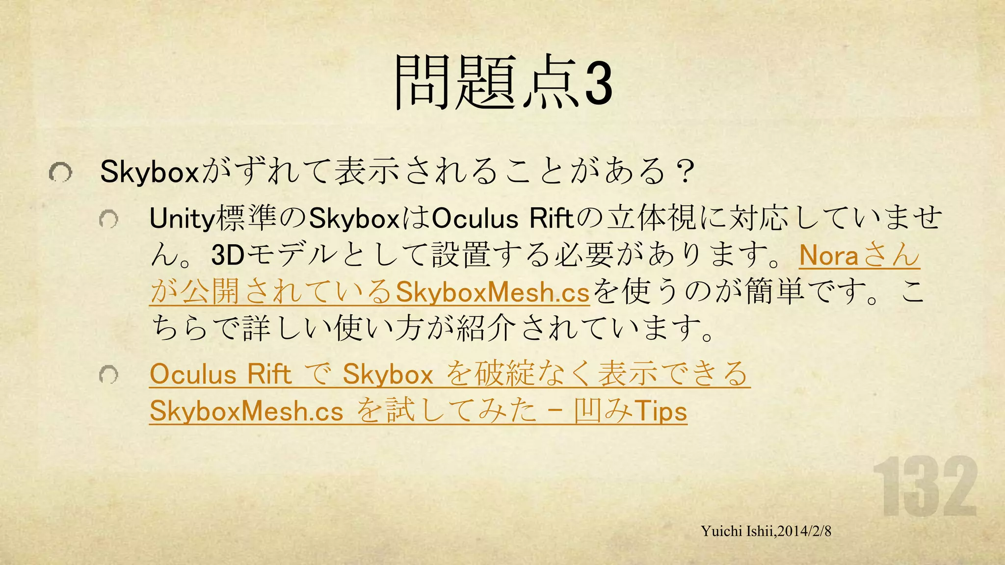 問題点3
Skyboxがずれて表示されることがある？
Unity標準のSkyboxはOculus Riftの立体視に対応していませ
ん。3Dモデルとして設置する必要があります。Noraさん
が公開されているSkyboxMesh.csを使うのが簡単です。こ
ちらで詳しい使い方が紹介されています。
Oculus Rift で Skybox を破綻なく表示できる
SkyboxMesh.cs を試してみた - 凹みTips

Yuichi Ishii,2014/2/8

 