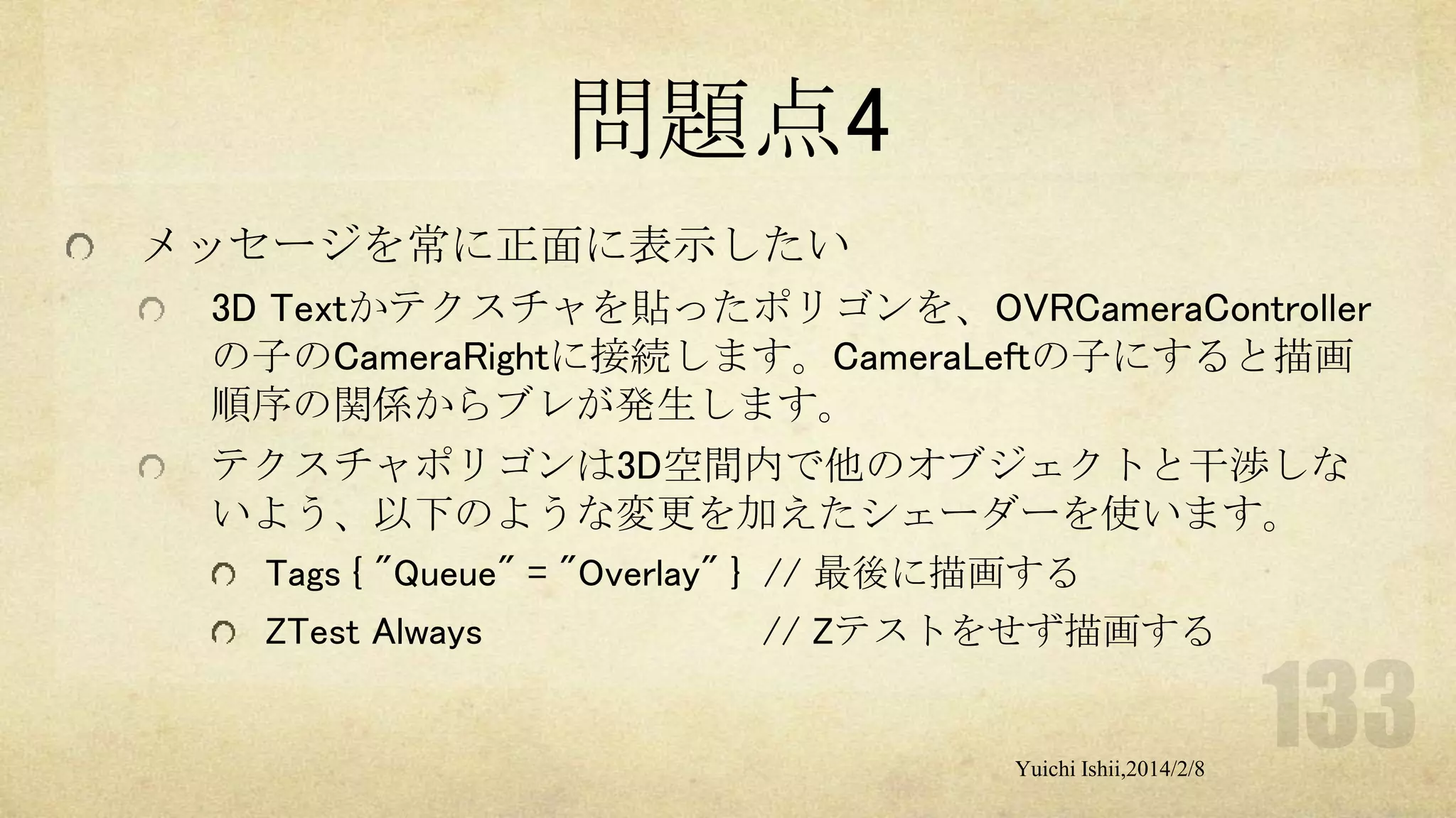 問題点4
メッセージを常に正面に表示したい
3D Textかテクスチャを貼ったポリゴンを、OVRCameraController
の子のCameraRightに接続します。CameraLeftの子にすると描画
順序の関係からブレが発生します。
テクスチャポリゴンは3D空間内で他のオブジェクトと干渉しな
いよう、以下のような変更を加えたシェーダーを使います。
Tags { "Queue" = "Overlay" } // 最後に描画する
ZTest Always

// Zテストをせず描画する

Yuichi Ishii,2014/2/8

 