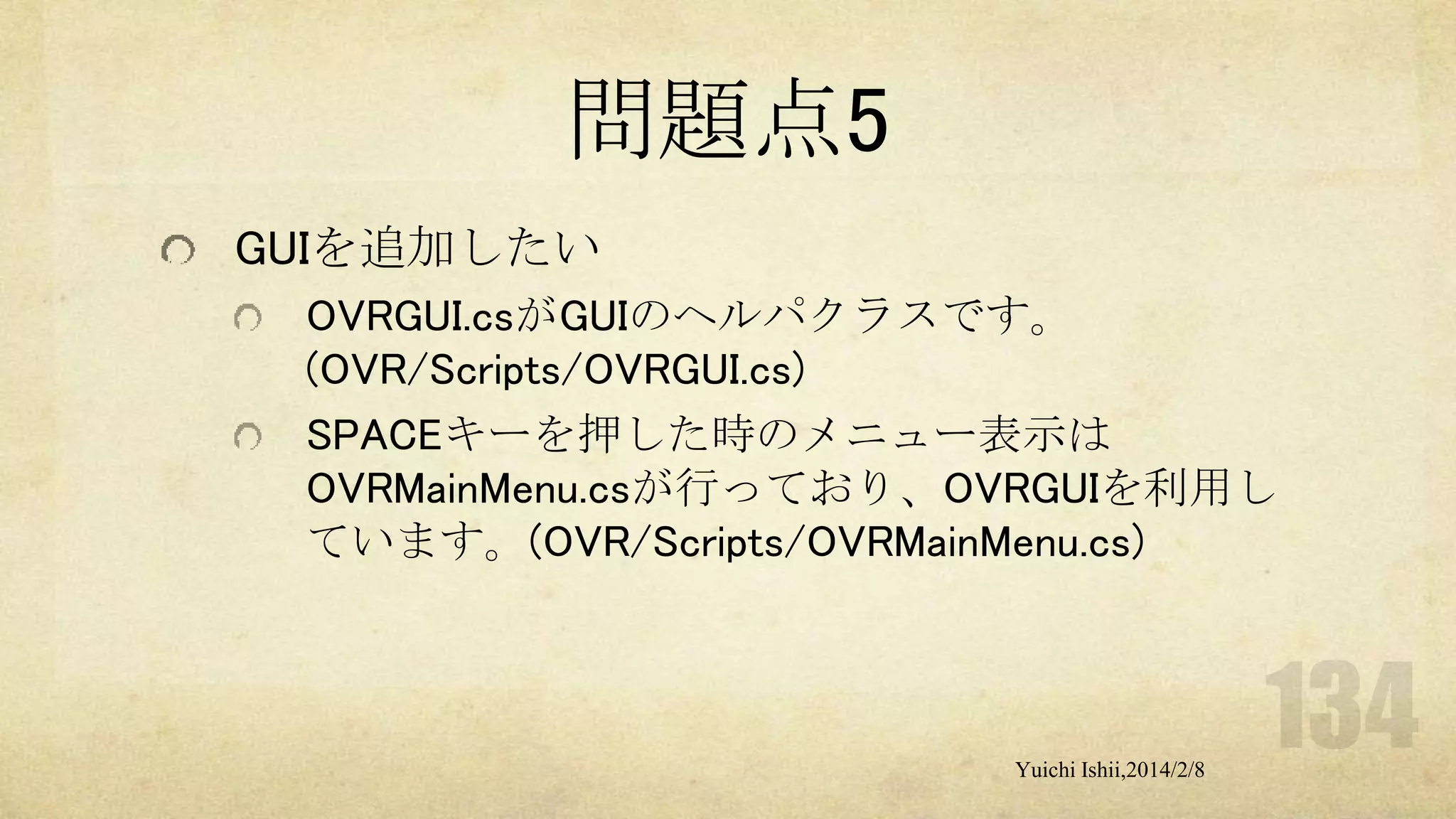 問題点5
GUIを追加したい
OVRGUI.csがGUIのヘルパクラスです。
(OVR/Scripts/OVRGUI.cs)
SPACEキーを押した時のメニュー表示は
OVRMainMenu.csが行っており、OVRGUIを利用し
ています。(OVR/Scripts/OVRMainMenu.cs)

Yuichi Ishii,2014/2/8

 