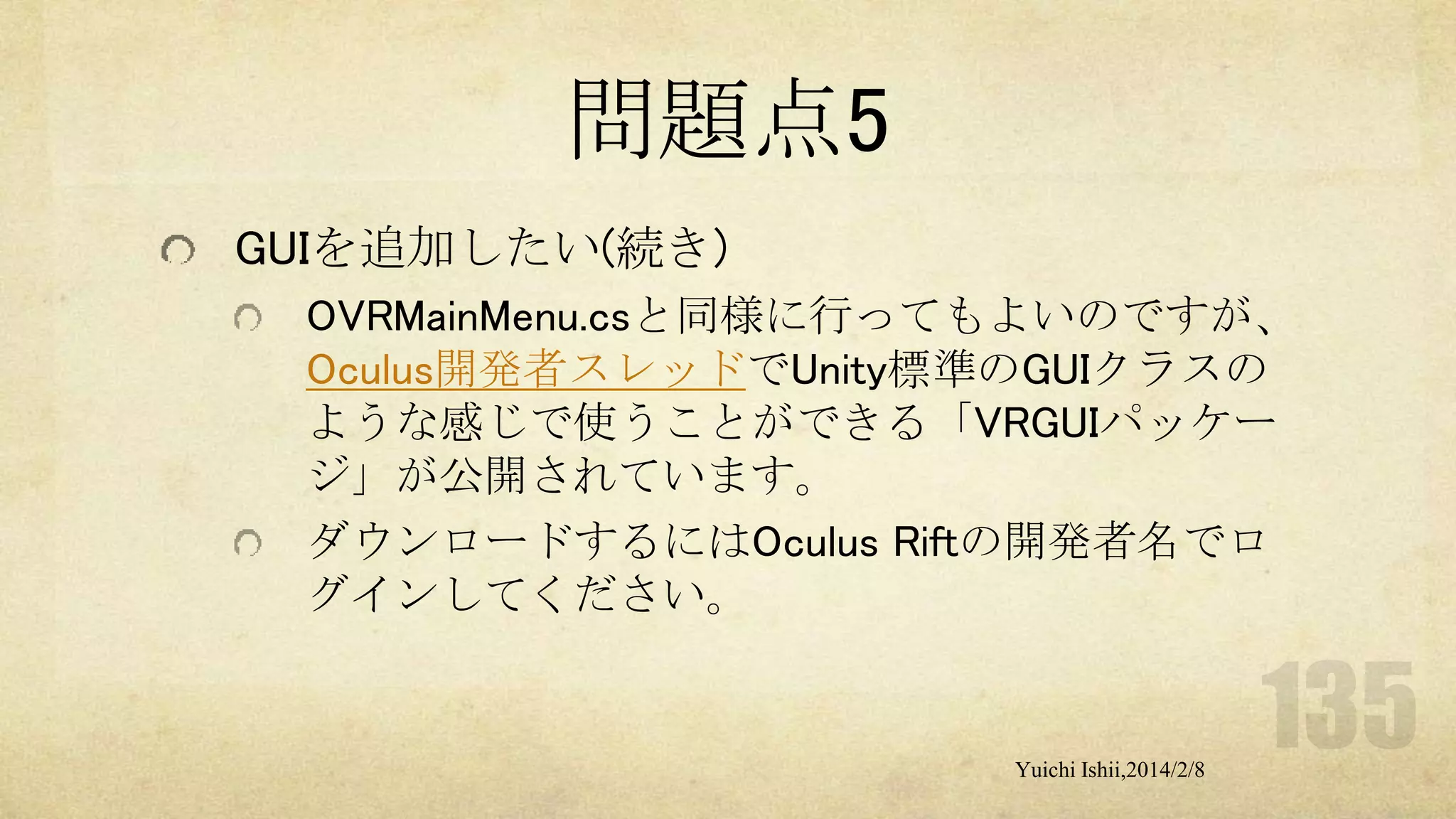 問題点5
GUIを追加したい(続き)
OVRMainMenu.csと同様に行ってもよいのですが、
Oculus開発者スレッドでUnity標準のGUIクラスの
ような感じで使うことができる「VRGUIパッケー
ジ」が公開されています。
ダウンロードするにはOculus Riftの開発者名でロ
グインしてください。

Yuichi Ishii,2014/2/8

 