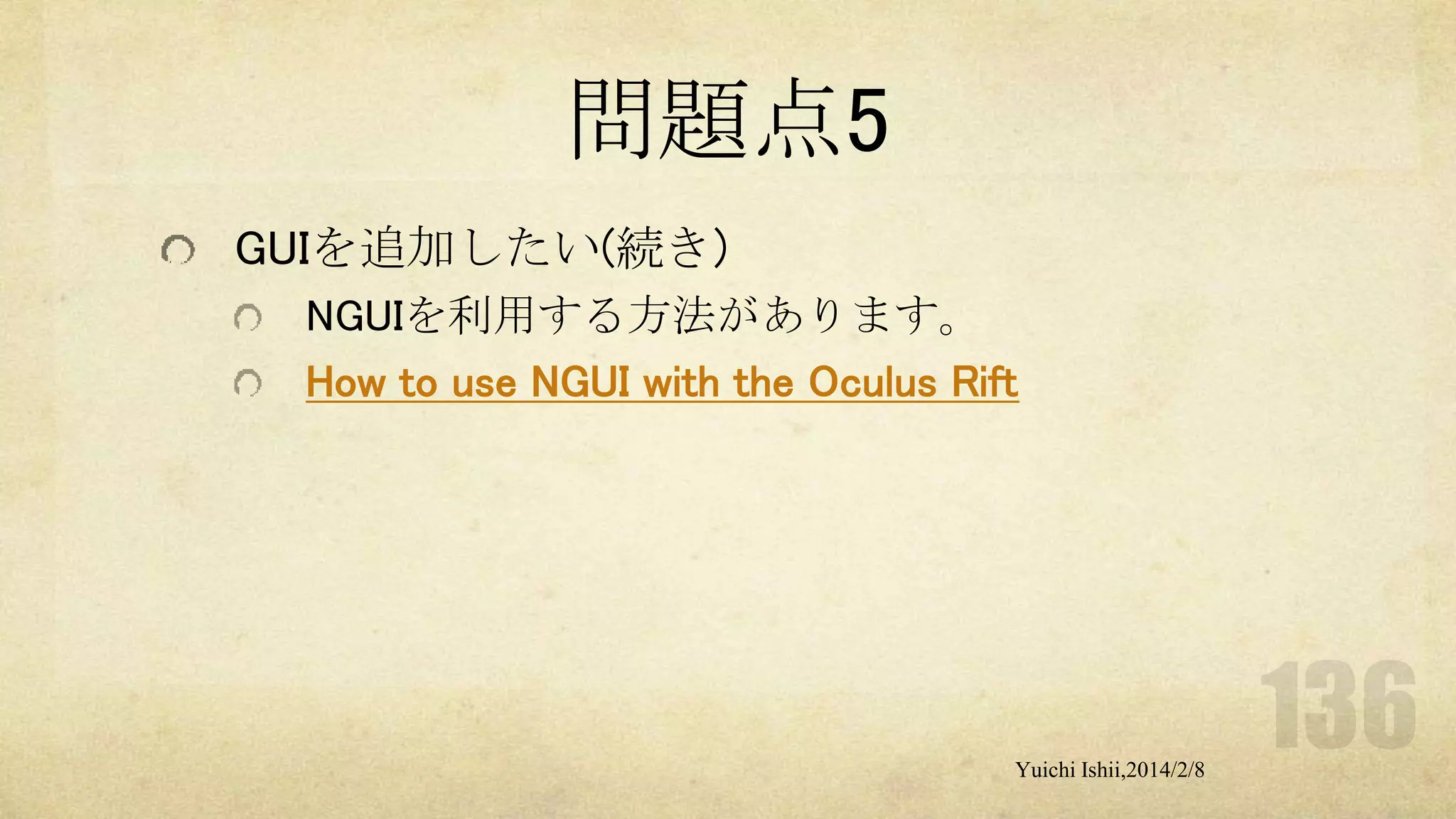 問題点5
GUIを追加したい(続き)
NGUIを利用する方法があります。
How to use NGUI with the Oculus Rift

Yuichi Ishii,2014/2/8

 