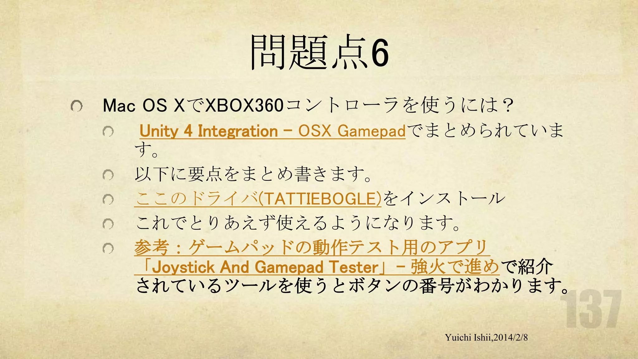 問題点6
Mac OS XでXBOX360コントローラを使うには？
Unity 4 Integration - OSX Gamepadでまとめられていま
す。
以下に要点をまとめ書きます。
ここのドライバ(TATTIEBOGLE)をインストール
これでとりあえず使えるようになります。
参考：ゲームパッドの動作テスト用のアプリ
「Joystick And Gamepad Tester」- 強火で進めで紹介
されているツールを使うとボタンの番号がわかります。
Yuichi Ishii,2014/2/8

 