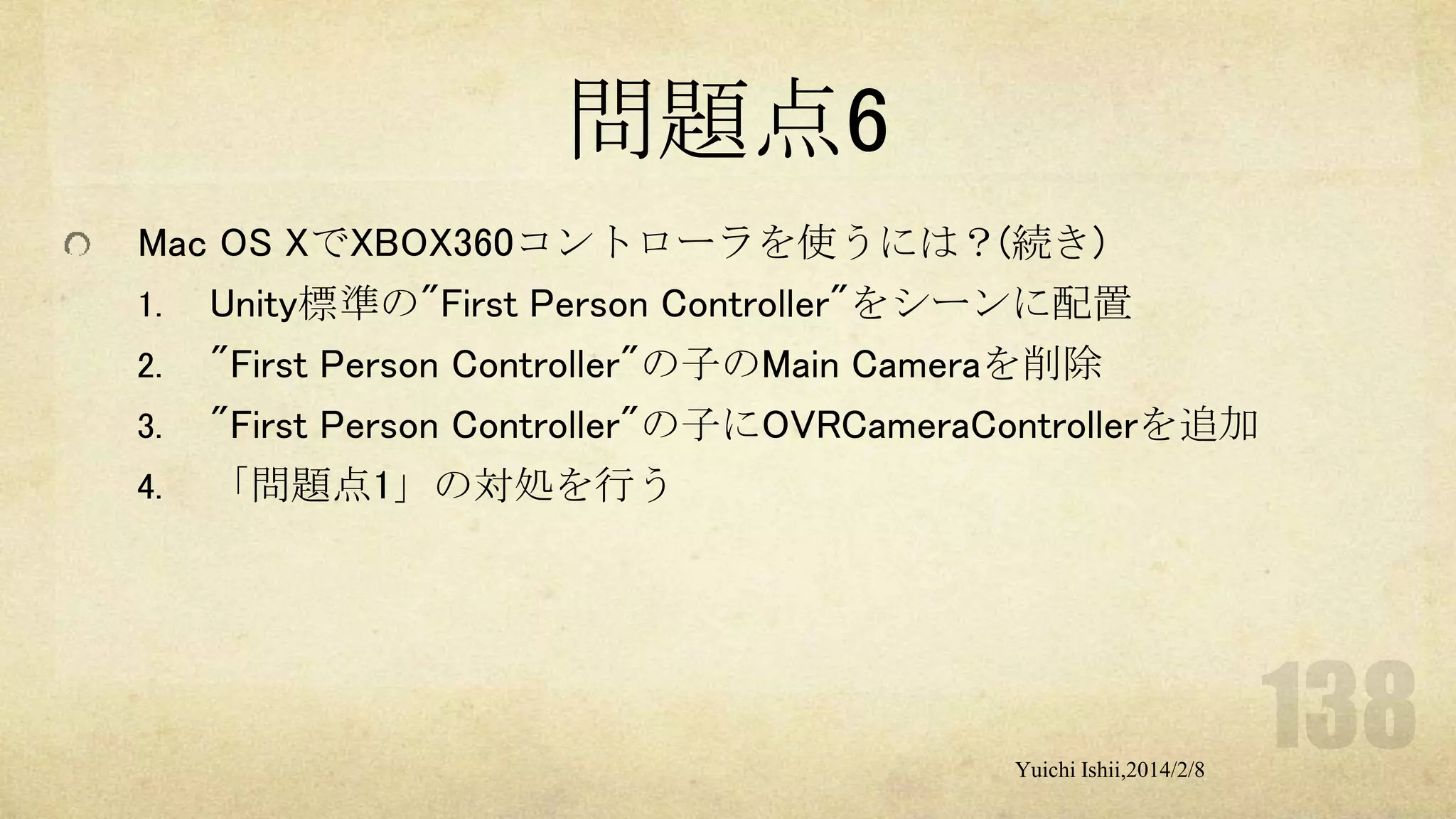 問題点6
Mac OS XでXBOX360コントローラを使うには？(続き)
1. Unity標準の"First Person Controller"をシーンに配置
2. "First Person Controller"の子のMain Cameraを削除
3. "First Person Controller"の子にOVRCameraControllerを追加
4. 「問題点1」の対処を行う

Yuichi Ishii,2014/2/8

 