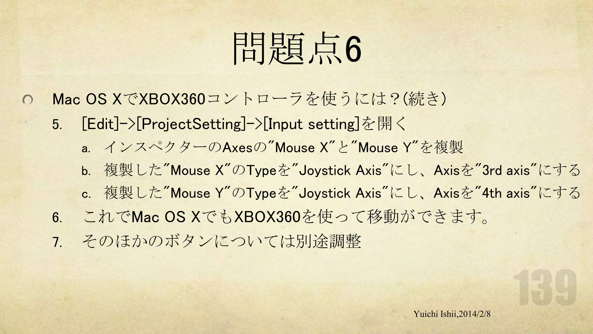問題点6
Mac OS XでXBOX360コントローラを使うには？(続き)
5. [Edit]->[ProjectSetting]->[Input setting]を開く
a. インスペクターのAxesの"Mouse X"と"Mouse Y"を複製
b. 複製した"Mouse X"のTypeを"Joystick Axis"にし、Axisを"3rd axis"にする
c. 複製した"Mouse Y"のTypeを"Joystick Axis"にし、Axisを"4th axis"にする

6.
7.

これでMac OS XでもXBOX360を使って移動ができます。
そのほかのボタンについては別途調整

Yuichi Ishii,2014/2/8

 