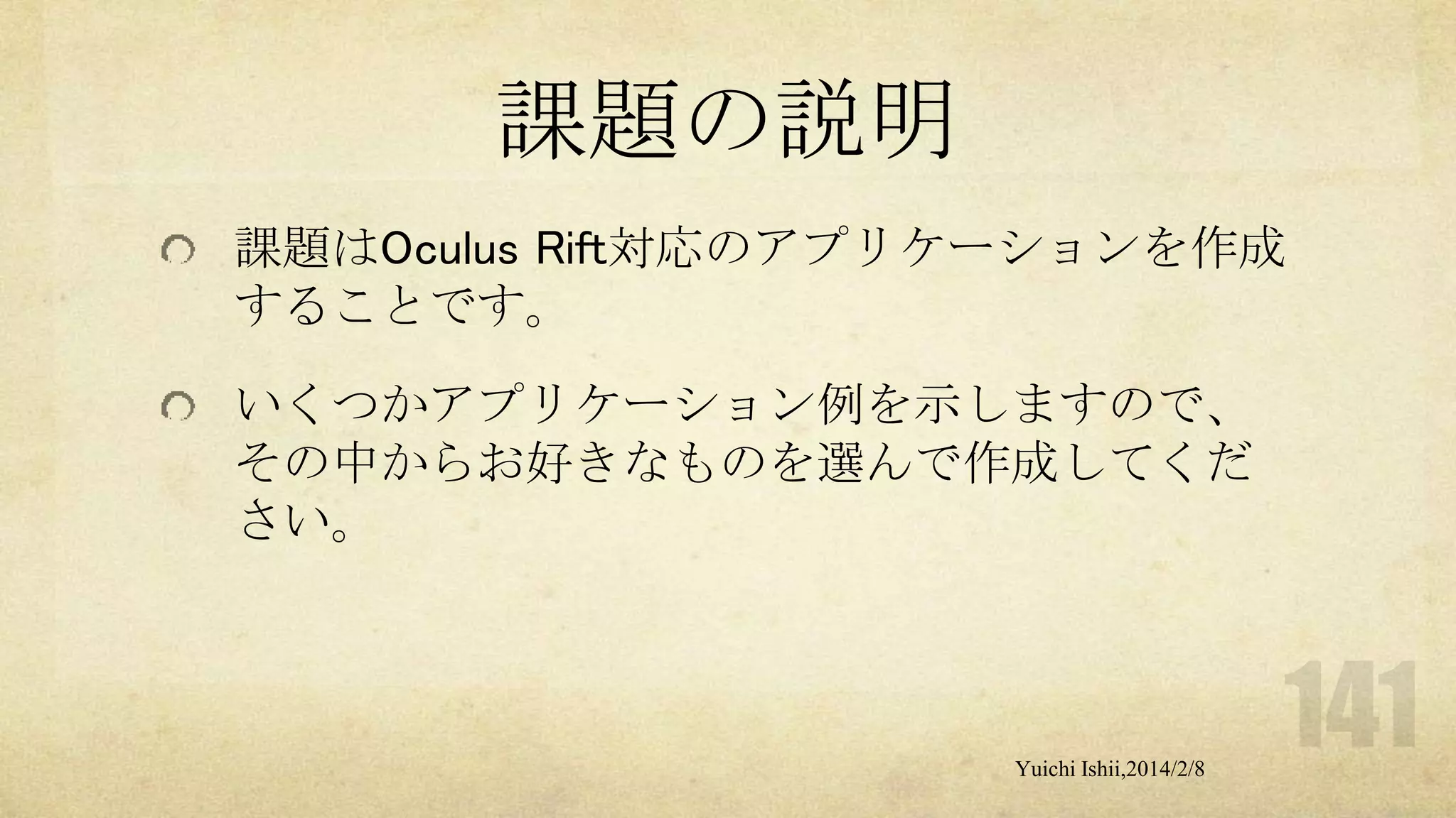 課題の説明
課題はOculus Rift対応のアプリケーションを作成
することです。
いくつかアプリケーション例を示しますので、
その中からお好きなものを選んで作成してくだ
さい。

Yuichi Ishii,2014/2/8

 