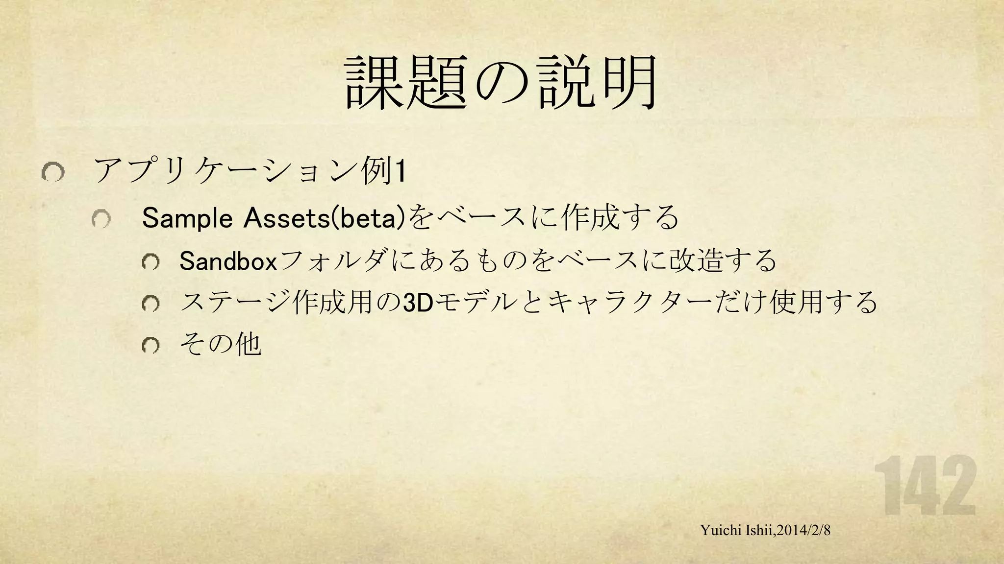 課題の説明
アプリケーション例1
Sample Assets(beta)をベースに作成する
Sandboxフォルダにあるものをベースに改造する
ステージ作成用の3Dモデルとキャラクターだけ使用する
その他

Yuichi Ishii,2014/2/8

 