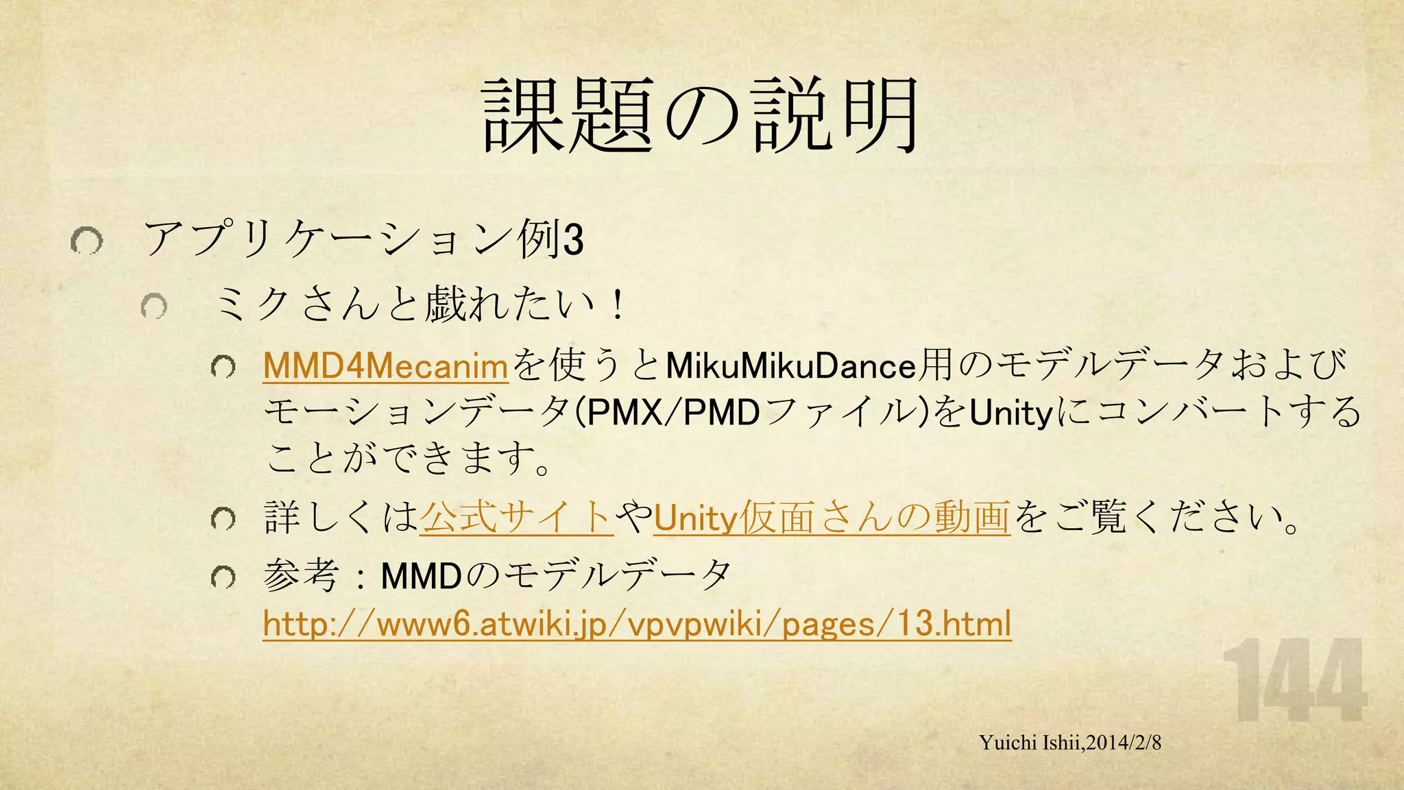 課題の説明
アプリケーション例3
ミクさんと戯れたい！
MMD4Mecanimを使うとMikuMikuDance用のモデルデータおよび
モーションデータ(PMX/PMDファイル)をUnityにコンバートする
ことができます。
詳しくは公式サイトやUnity仮面さんの動画をご覧ください。
参考：MMDのモデルデータ
http://www6.atwiki.jp/vpvpwiki/pages/13.html
Yuichi Ishii,2014/2/8

 