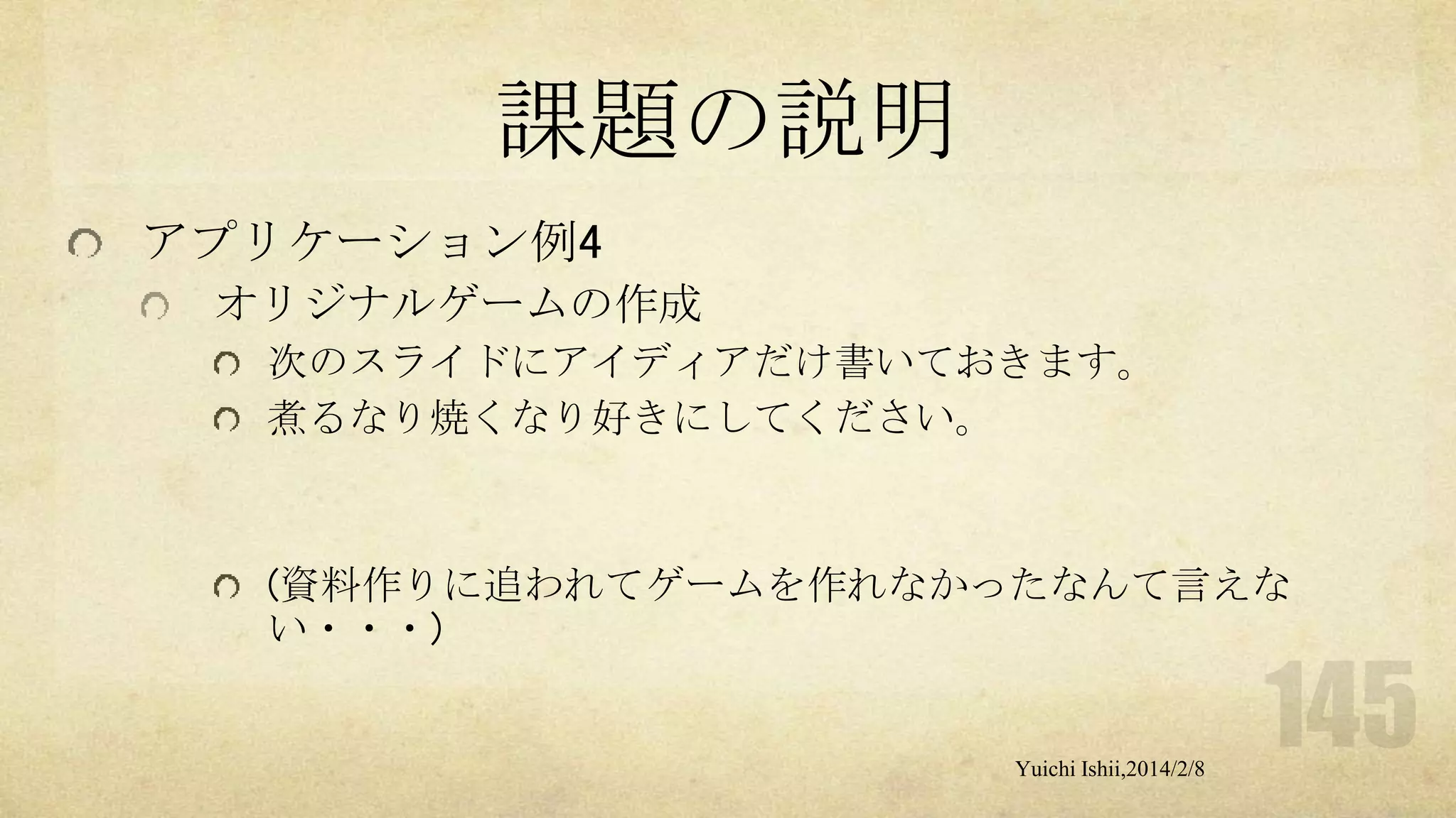 課題の説明
アプリケーション例4
オリジナルゲームの作成
次のスライドにアイディアだけ書いておきます。
煮るなり焼くなり好きにしてください。

(資料作りに追われてゲームを作れなかったなんて言えな
い・・・)

Yuichi Ishii,2014/2/8

 