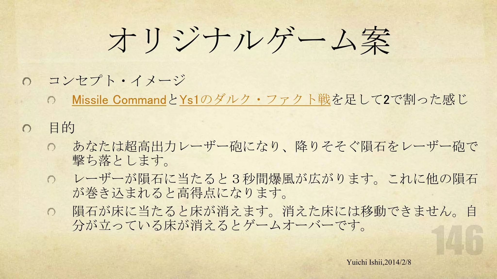 オリジナルゲーム案
コンセプト・イメージ
Missile CommandとYs1のダルク・ファクト戦を足して2で割った感じ

目的
あなたは超高出力レーザー砲になり、降りそそぐ隕石をレーザー砲で
撃ち落とします。
レーザーが隕石に当たると３秒間爆風が広がります。これに他の隕石
が巻き込まれると高得点になります。
隕石が床に当たると床が消えます。消えた床には移動できません。自
分が立っている床が消えるとゲームオーバーです。
Yuichi Ishii,2014/2/8

 