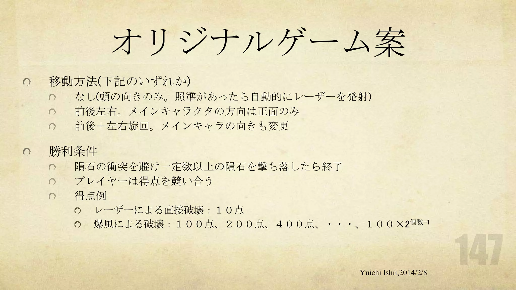 オリジナルゲーム案
移動方法(下記のいずれか)
なし(頭の向きのみ。照準があったら自動的にレーザーを発射)
前後左右。メインキャラクタの方向は正面のみ
前後＋左右旋回。メインキャラの向きも変更

勝利条件
隕石の衝突を避け一定数以上の隕石を撃ち落したら終了
プレイヤーは得点を競い合う
得点例
レーザーによる直接破壊：１０点
爆風による破壊：１００点、２００点、４００点、・・・、１００×2個数-1

Yuichi Ishii,2014/2/8

 