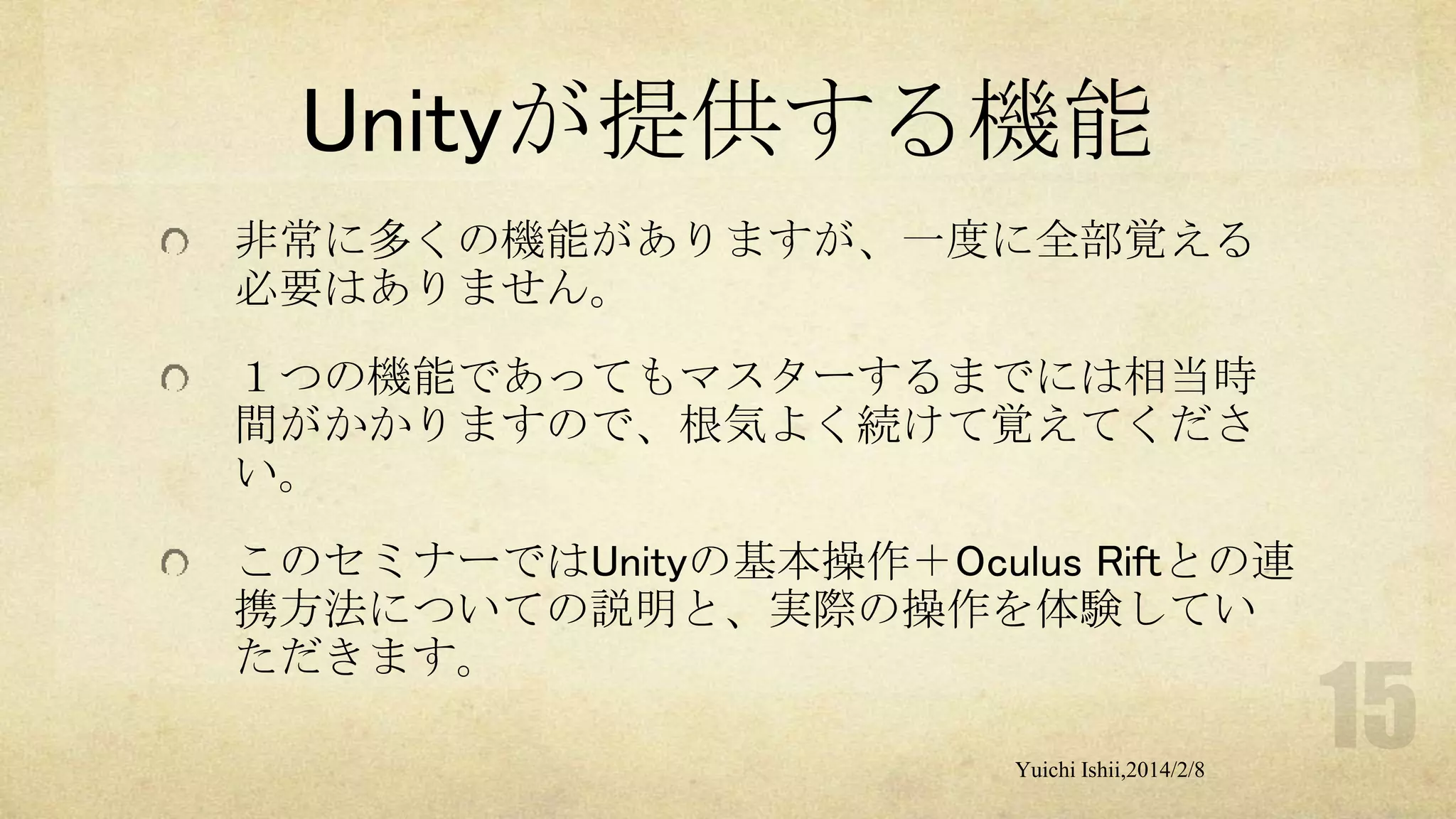 Unityが提供する機能
非常に多くの機能がありますが、一度に全部覚える
必要はありません。
１つの機能であってもマスターするまでには相当時
間がかかりますので、根気よく続けて覚えてくださ
い。
このセミナーではUnityの基本操作＋Oculus Riftとの連
携方法についての説明と、実際の操作を体験してい
ただきます。
Yuichi Ishii,2014/2/8

 
