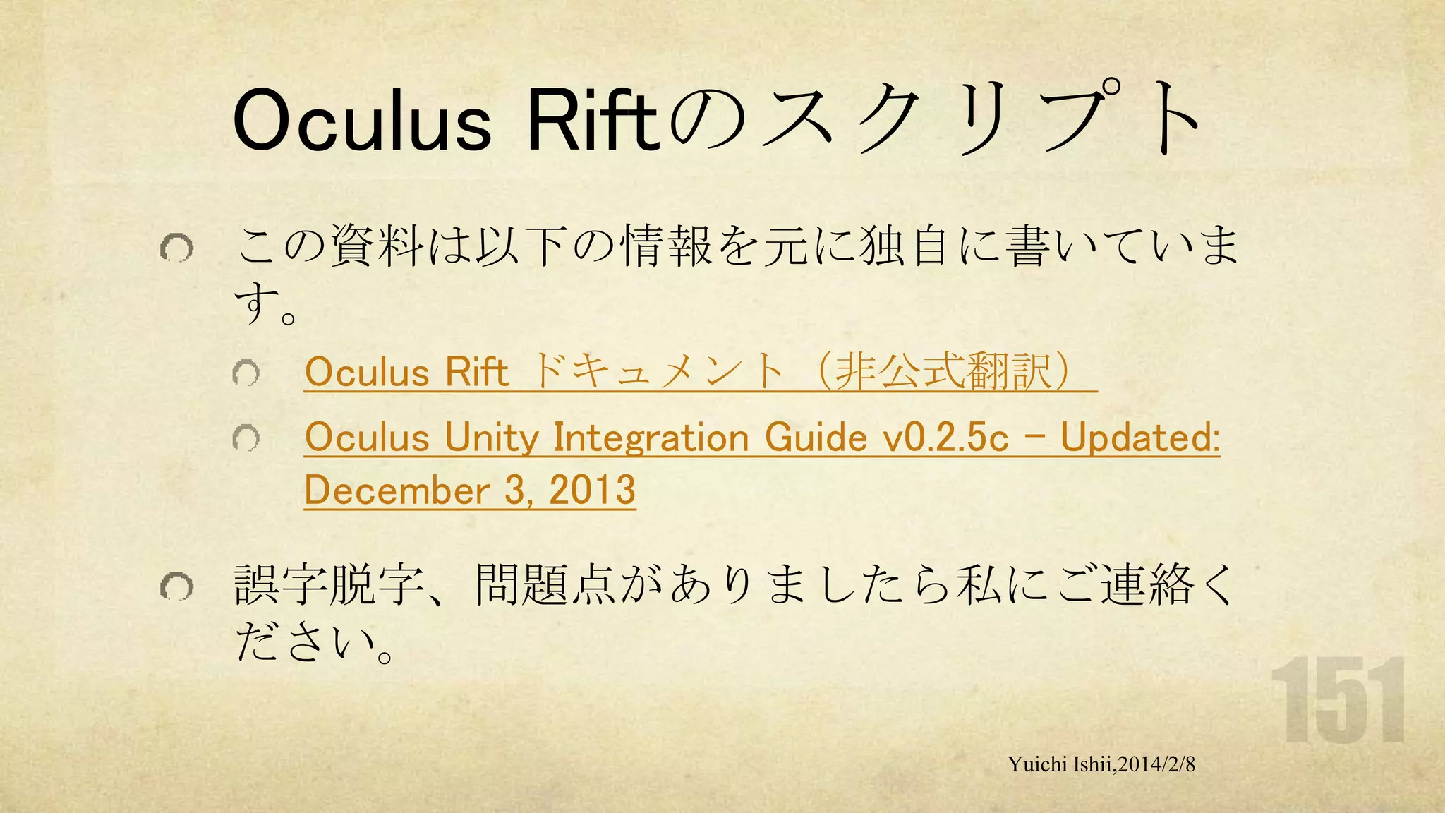 Oculus Riftのスクリプト
この資料は以下の情報を元に独自に書いていま
す。
Oculus Rift ドキュメント（非公式翻訳）
Oculus Unity Integration Guide v0.2.5c - Updated:
December 3, 2013

誤字脱字、問題点がありましたら私にご連絡く
ださい。
Yuichi Ishii,2014/2/8

 