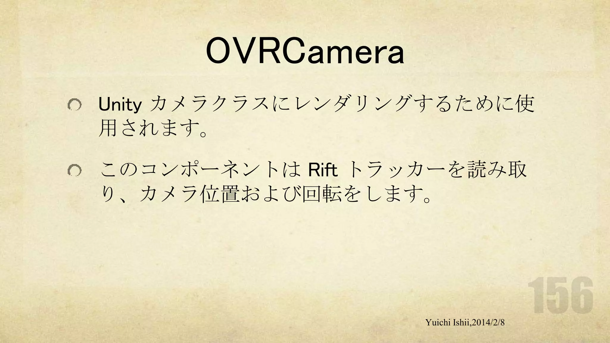 OVRCamera
Unity カメラクラスにレンダリングするために使
用されます。
このコンポーネントは Rift トラッカーを読み取
り、カメラ位置および回転をします。

Yuichi Ishii,2014/2/8

 