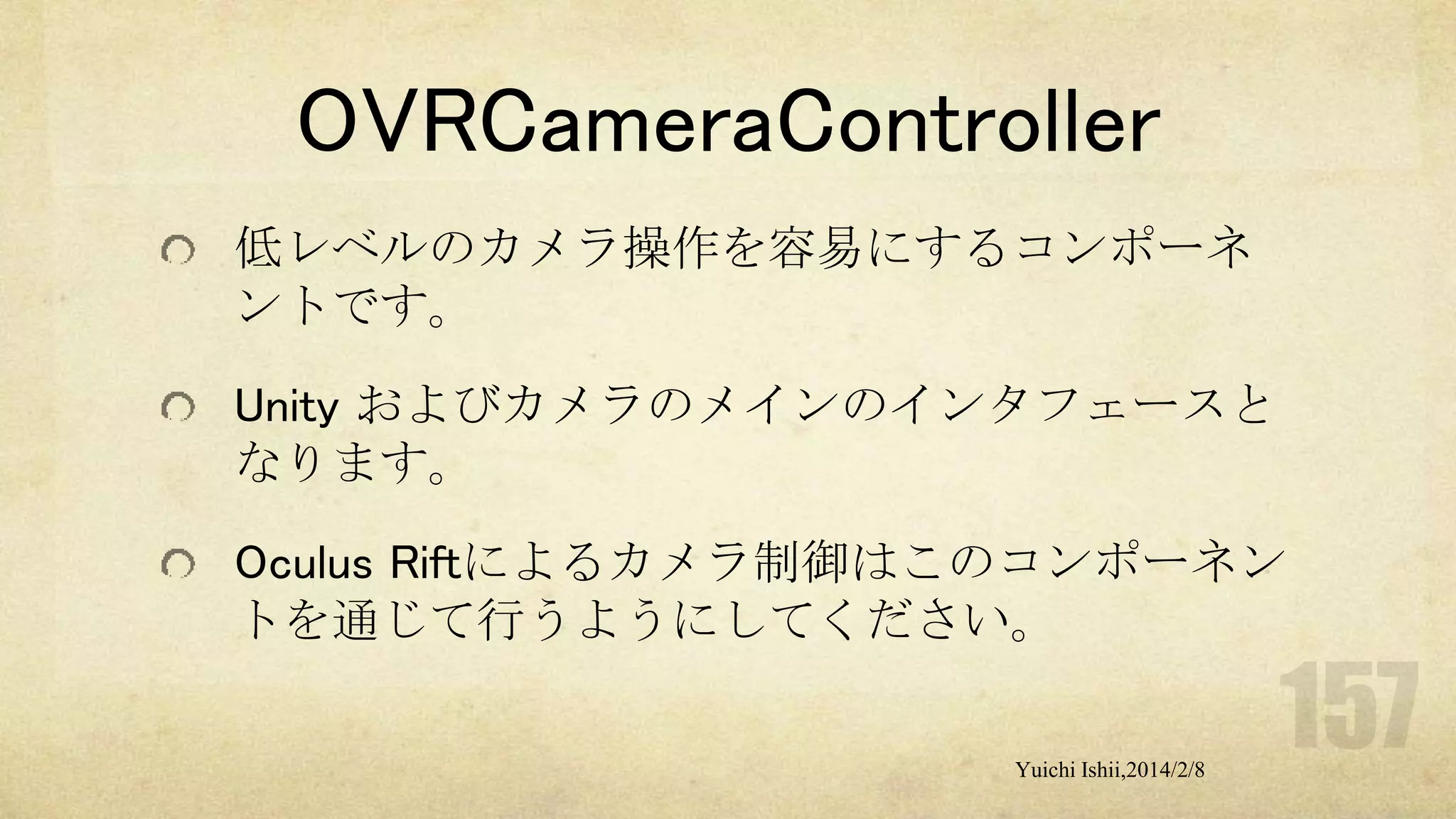OVRCameraController
低レベルのカメラ操作を容易にするコンポーネ
ントです。
Unity およびカメラのメインのインタフェースと
なります。
Oculus Riftによるカメラ制御はこのコンポーネン
トを通じて行うようにしてください。
Yuichi Ishii,2014/2/8

 