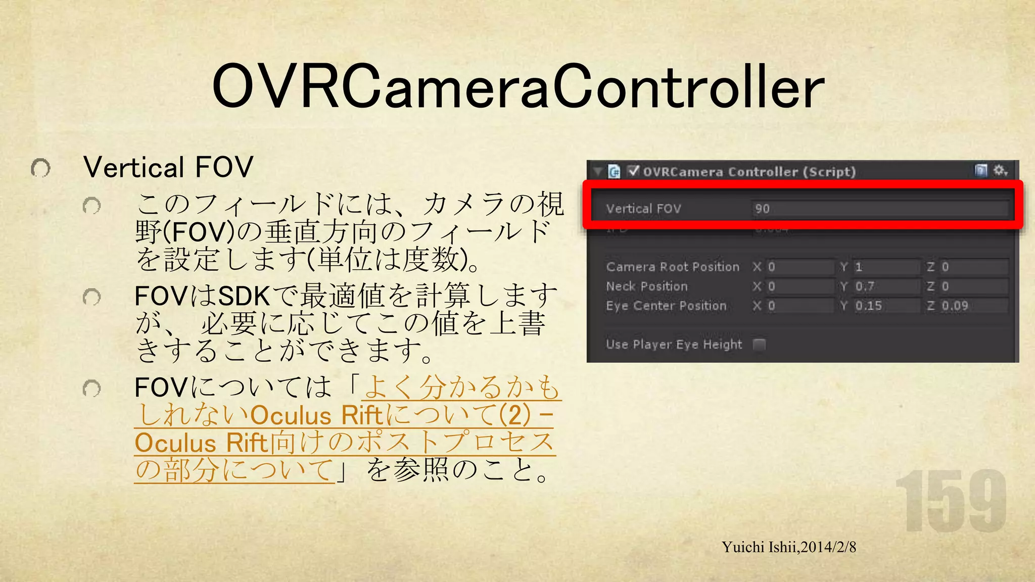 OVRCameraController
Vertical FOV
このフィールドには、カメラの視
野(FOV)の垂直方向のフィールド
を設定します(単位は度数)。
FOVはSDKで最適値を計算します
が、 必要に応じてこの値を上書
きすることができます。
FOVについては「よく分かるかも
しれないOculus Riftについて(2) Oculus Rift向けのポストプロセス
の部分について」を参照のこと。
Yuichi Ishii,2014/2/8

 