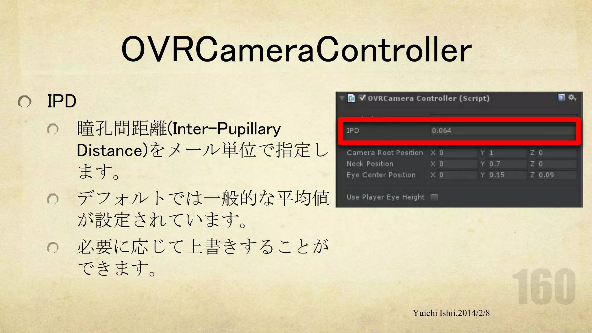 OVRCameraController
IPD
瞳孔間距離(Inter-Pupillary
Distance)をメール単位で指定し
ます。
デフォルトでは一般的な平均値
が設定されています。
必要に応じて上書きすることが
できます。
Yuichi Ishii,2014/2/8

 