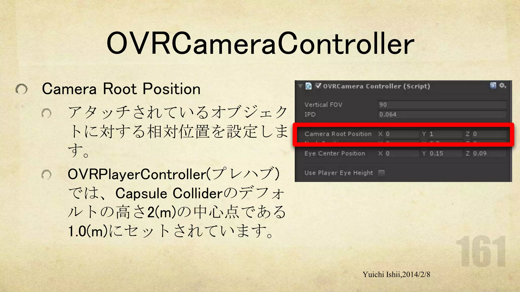 OVRCameraController
Camera Root Position
アタッチされているオブジェク
トに対する相対位置を設定しま
す。
OVRPlayerController(プレハブ)
では、Capsule Colliderのデフォ
ルトの高さ2(m)の中心点である
1.0(m)にセットされています。
Yuichi Ishii,2014/2/8

 