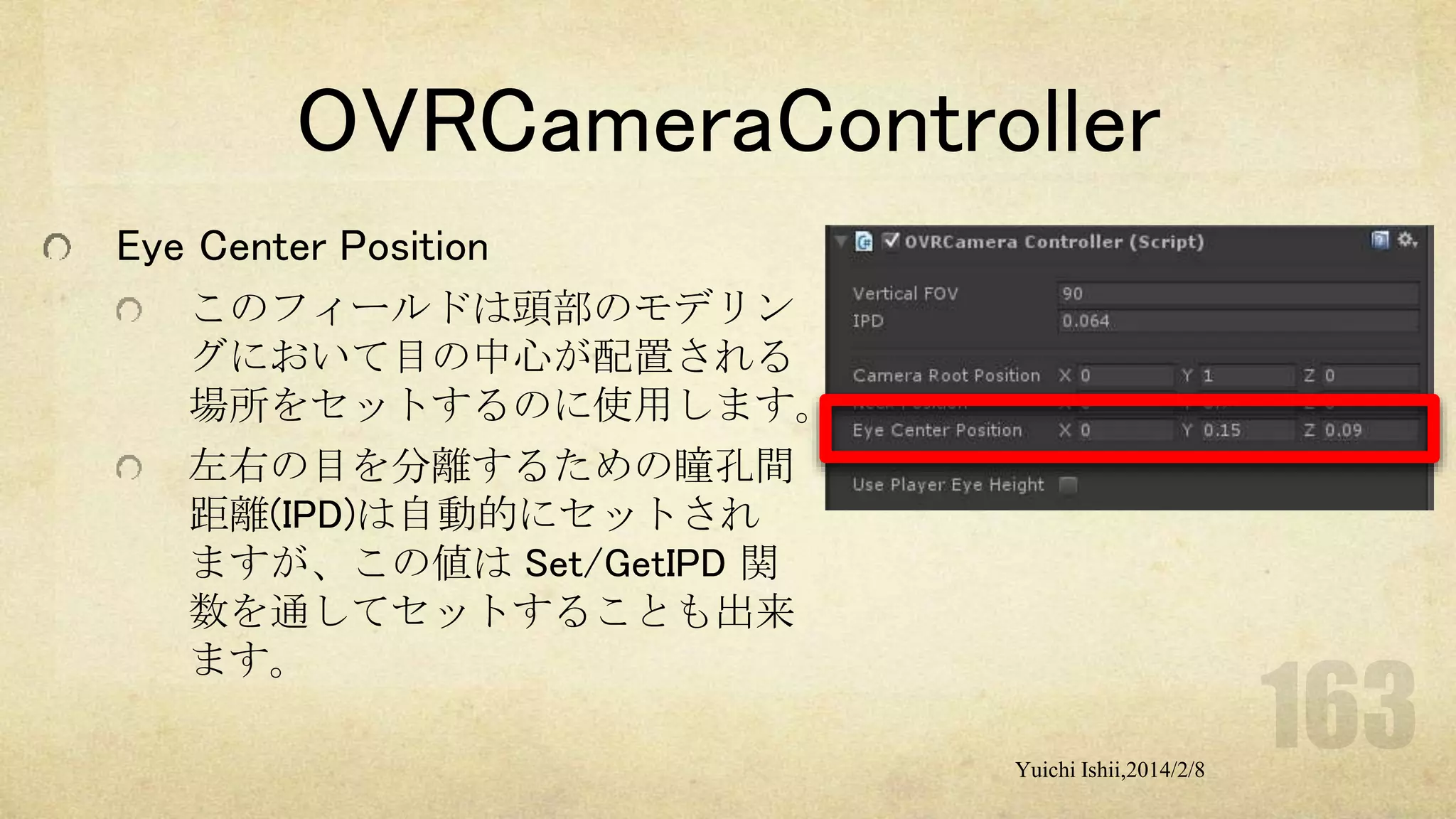 OVRCameraController
Eye Center Position
このフィールドは頭部のモデリン
グにおいて目の中心が配置される
場所をセットするのに使用します。
左右の目を分離するための瞳孔間
距離(IPD)は自動的にセットされ
ますが、この値は Set/GetIPD 関
数を通してセットすることも出来
ます。
Yuichi Ishii,2014/2/8

 