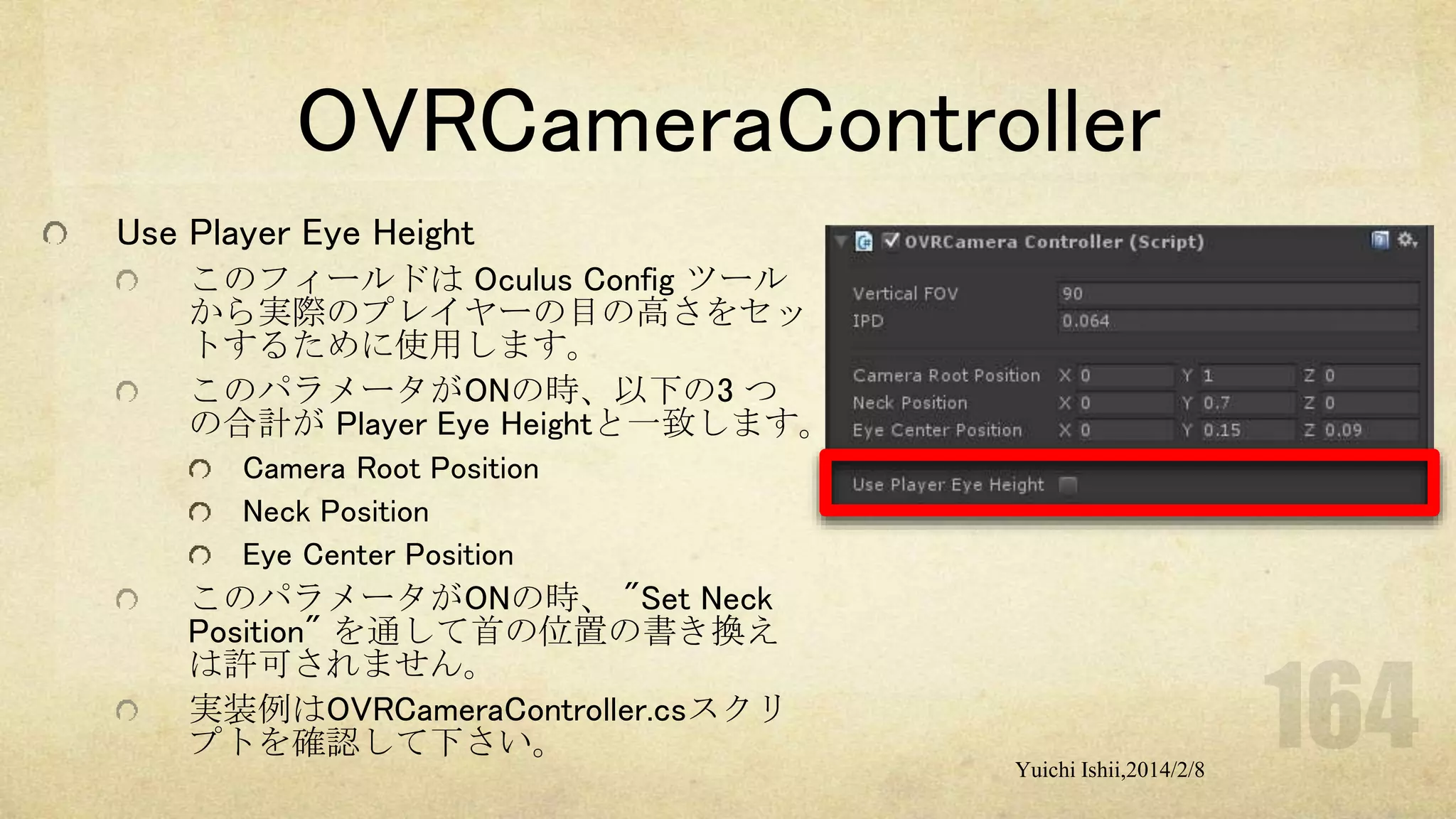 OVRCameraController
Use Player Eye Height
このフィールドは Oculus Config ツール
から実際のプレイヤーの目の高さをセッ
トするために使用します。
このパラメータがONの時、以下の3 つ
の合計が Player Eye Heightと一致します。
Camera Root Position
Neck Position
Eye Center Position

このパラメータがONの時、 "Set Neck
Position" を通して首の位置の書き換え
は許可されません。
実装例はOVRCameraController.csスクリ
プトを確認して下さい。
Yuichi Ishii,2014/2/8

 