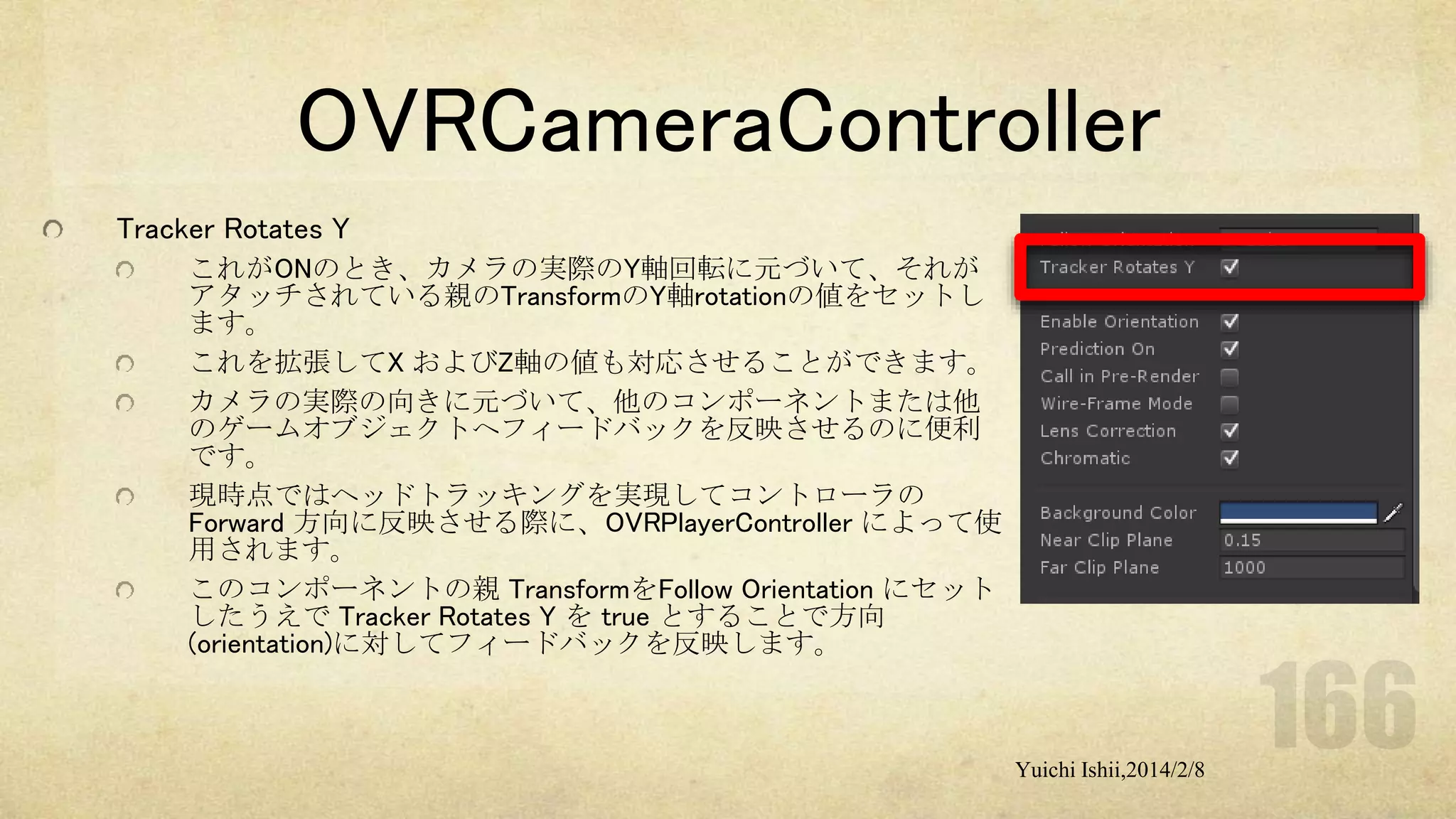 OVRCameraController
Tracker Rotates Y
これがONのとき、カメラの実際のY軸回転に元づいて、それが
アタッチされている親のTransformのY軸rotationの値をセットし
ます。
これを拡張してX およびZ軸の値も対応させることができます。
カメラの実際の向きに元づいて、他のコンポーネントまたは他
のゲームオブジェクトへフィードバックを反映させるのに便利
です。
現時点ではヘッドトラッキングを実現してコントローラの
Forward 方向に反映させる際に、OVRPlayerController によって使
用されます。
このコンポーネントの親 TransformをFollow Orientation にセット
したうえで Tracker Rotates Y を true とすることで方向
(orientation)に対してフィードバックを反映します。

Yuichi Ishii,2014/2/8

 