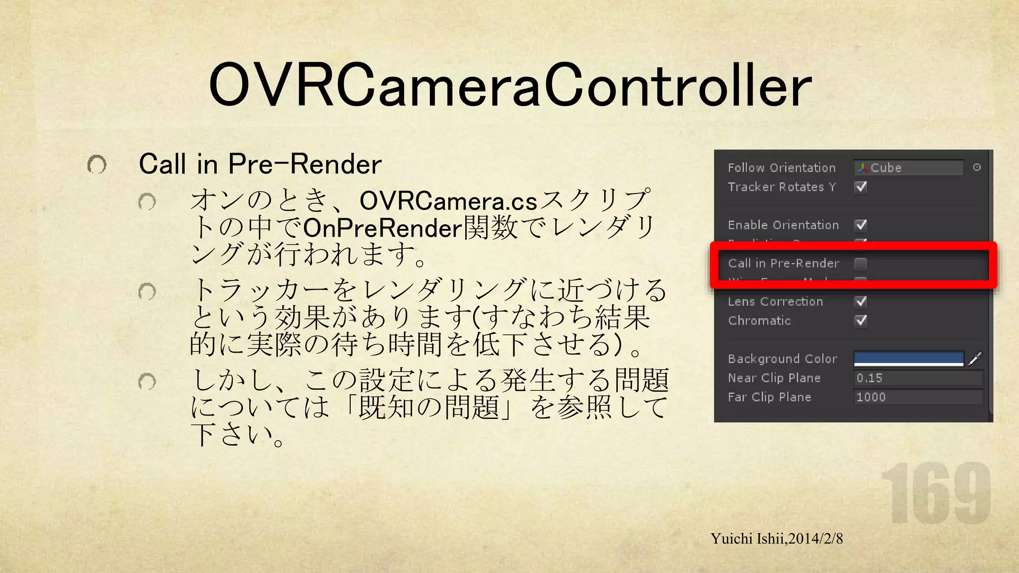 OVRCameraController
Call in Pre-Render
オンのとき、OVRCamera.csスクリプ
トの中でOnPreRender関数でレンダリ
ングが行われます。
トラッカーをレンダリングに近づける
という効果があります(すなわち結果
的に実際の待ち時間を低下させる) 。
しかし、この設定による発生する問題
については「既知の問題」を参照して
下さい。

Yuichi Ishii,2014/2/8

 