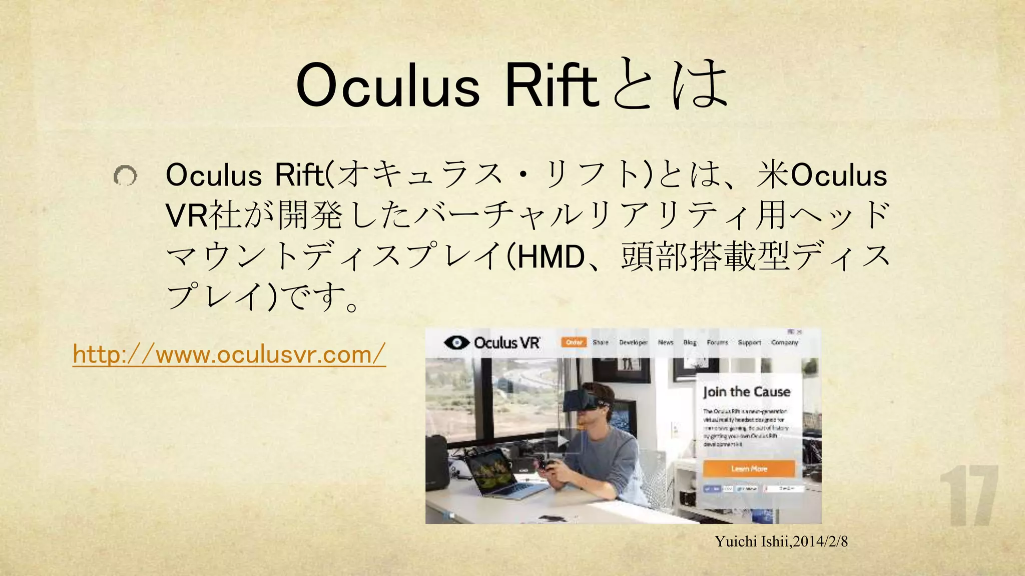 Oculus Riftとは
Oculus Rift(オキュラス・リフト)とは、米Oculus
VR社が開発したバーチャルリアリティ用ヘッド
マウントディスプレイ(HMD、頭部搭載型ディス
プレイ)です。
http://www.oculusvr.com/

Yuichi Ishii,2014/2/8

 