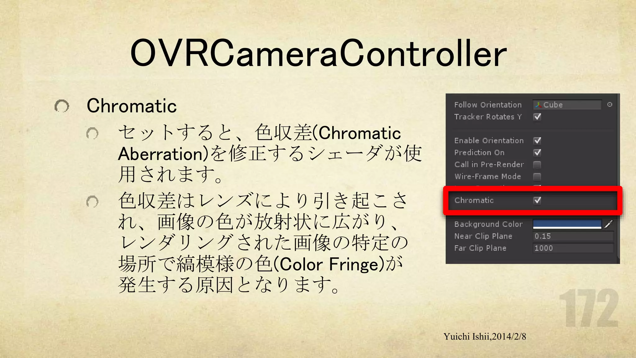 OVRCameraController
Chromatic
セットすると、色収差(Chromatic
Aberration)を修正するシェーダが使
用されます。
色収差はレンズにより引き起こさ
れ、画像の色が放射状に広がり、
レンダリングされた画像の特定の
場所で縞模様の色(Color Fringe)が
発生する原因となります。
Yuichi Ishii,2014/2/8

 
