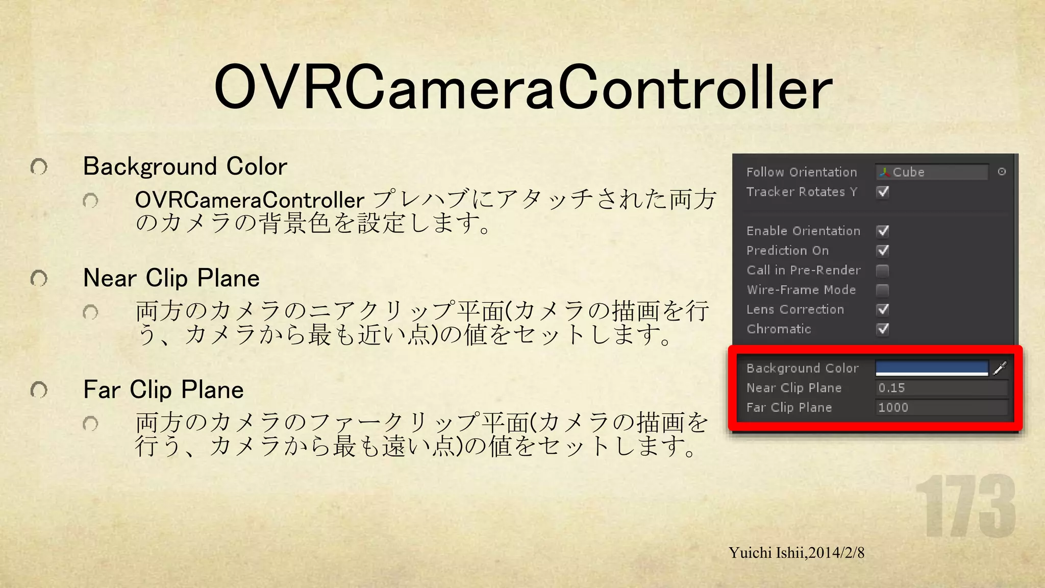 OVRCameraController
Background Color
OVRCameraController プレハブにアタッチされた両方
のカメラの背景色を設定します。

Near Clip Plane
両方のカメラのニアクリップ平面(カメラの描画を行
う、カメラから最も近い点)の値をセットします。

Far Clip Plane
両方のカメラのファークリップ平面(カメラの描画を
行う、カメラから最も遠い点)の値をセットします。

Yuichi Ishii,2014/2/8

 