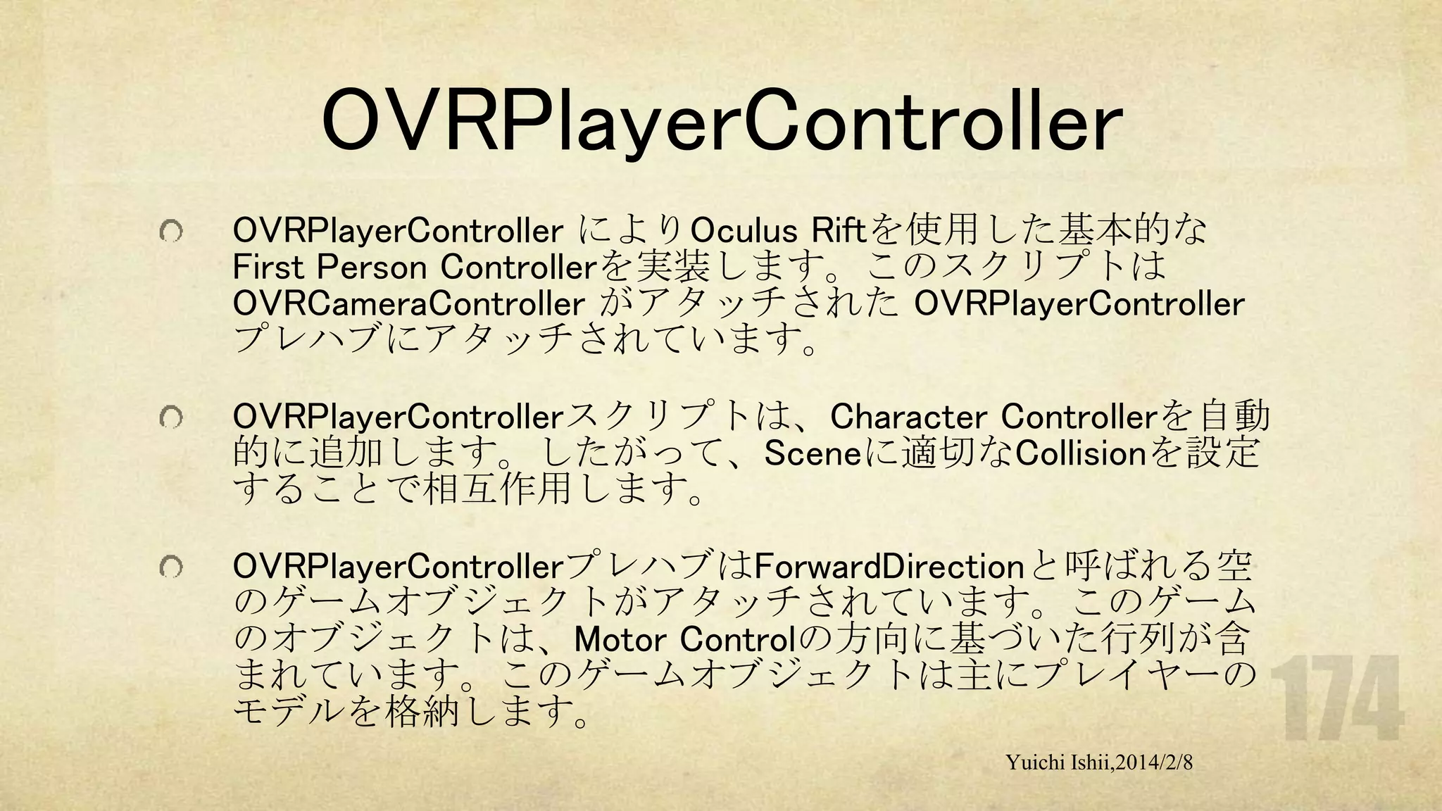OVRPlayerController
OVRPlayerController によりOculus Riftを使用した基本的な
First Person Controllerを実装します。このスクリプトは
OVRCameraController がアタッチされた OVRPlayerController
プレハブにアタッチされています。
OVRPlayerControllerスクリプトは、Character Controllerを自動
的に追加します。したがって、Sceneに適切なCollisionを設定
することで相互作用します。
OVRPlayerControllerプレハブはForwardDirectionと呼ばれる空
のゲームオブジェクトがアタッチされています。このゲーム
のオブジェクトは、Motor Controlの方向に基づいた行列が含
まれています。このゲームオブジェクトは主にプレイヤーの
モデルを格納します。
Yuichi Ishii,2014/2/8

 