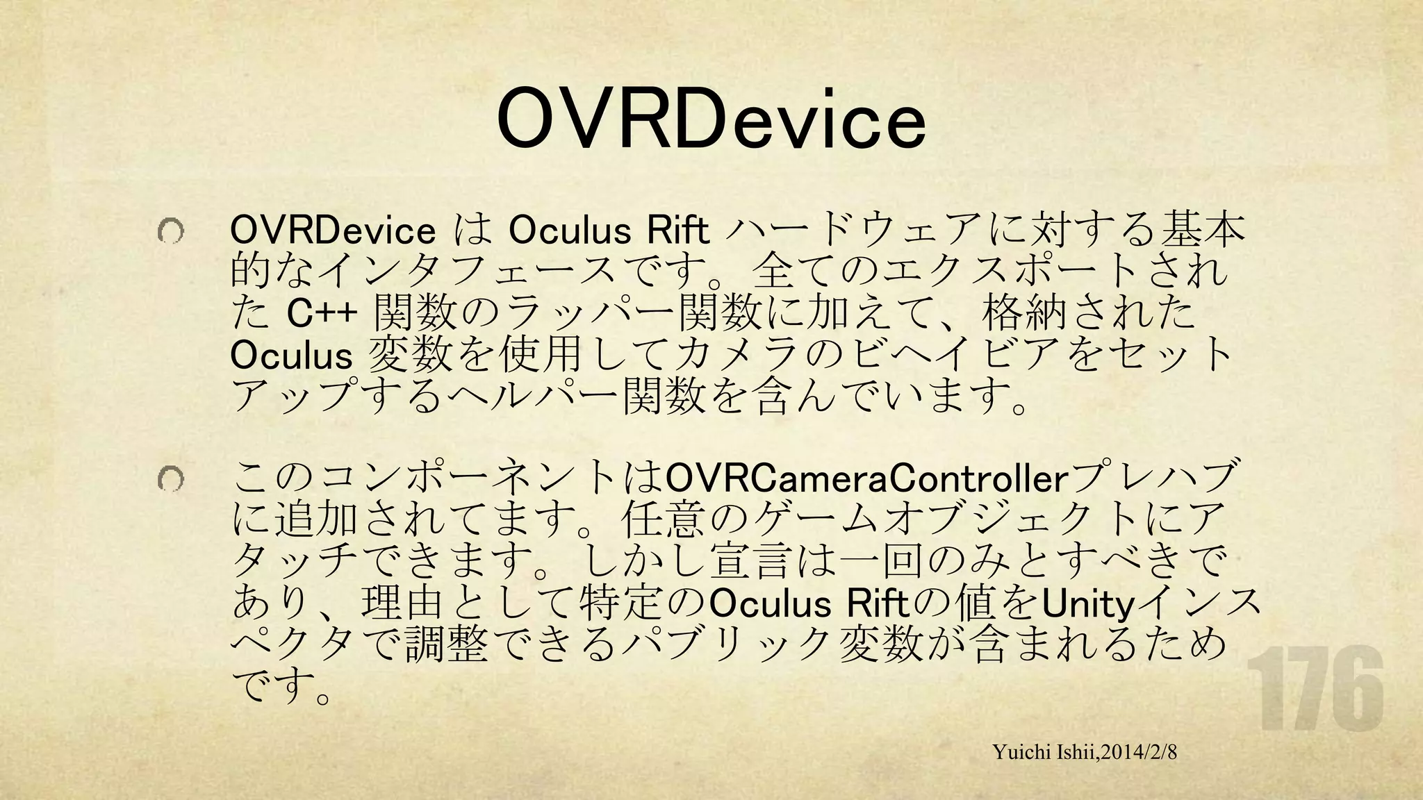 OVRDevice
OVRDevice は Oculus Rift ハードウェアに対する基本
的なインタフェースです。全てのエクスポートされ
た C++ 関数のラッパー関数に加えて、格納された
Oculus 変数を使用してカメラのビヘイビアをセット
アップするヘルパー関数を含んでいます。
このコンポーネントはOVRCameraControllerプレハブ
に追加されてます。任意のゲームオブジェクトにア
タッチできます。しかし宣言は一回のみとすべきで
あり、理由として特定のOculus Riftの値をUnityインス
ペクタで調整できるパブリック変数が含まれるため
です。
Yuichi Ishii,2014/2/8

 