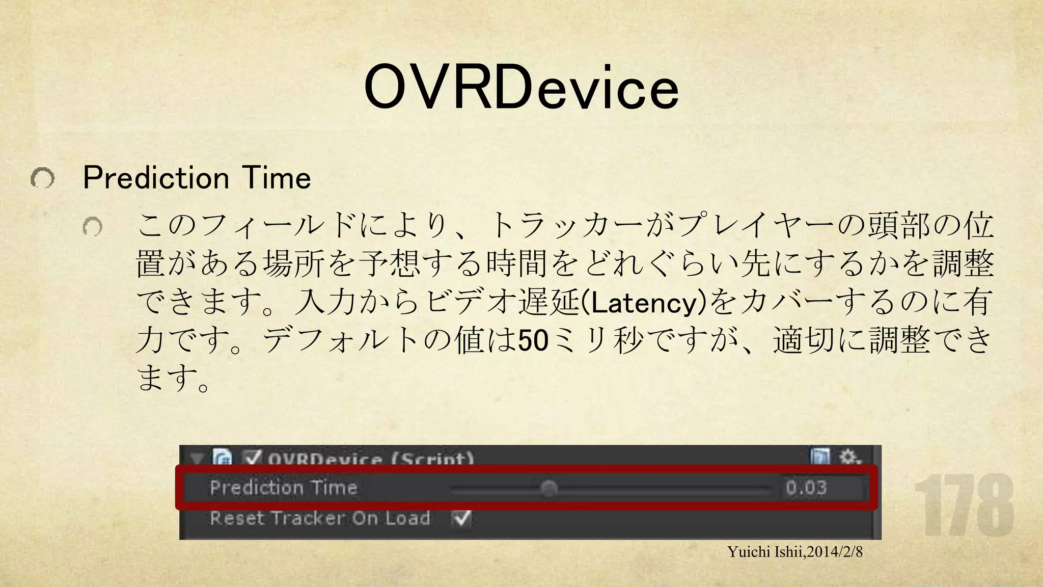 OVRDevice
Prediction Time
このフィールドにより、トラッカーがプレイヤーの頭部の位
置がある場所を予想する時間をどれぐらい先にするかを調整
できます。入力からビデオ遅延(Latency)をカバーするのに有
力です。デフォルトの値は50ミリ秒ですが、適切に調整でき
ます。

Yuichi Ishii,2014/2/8

 