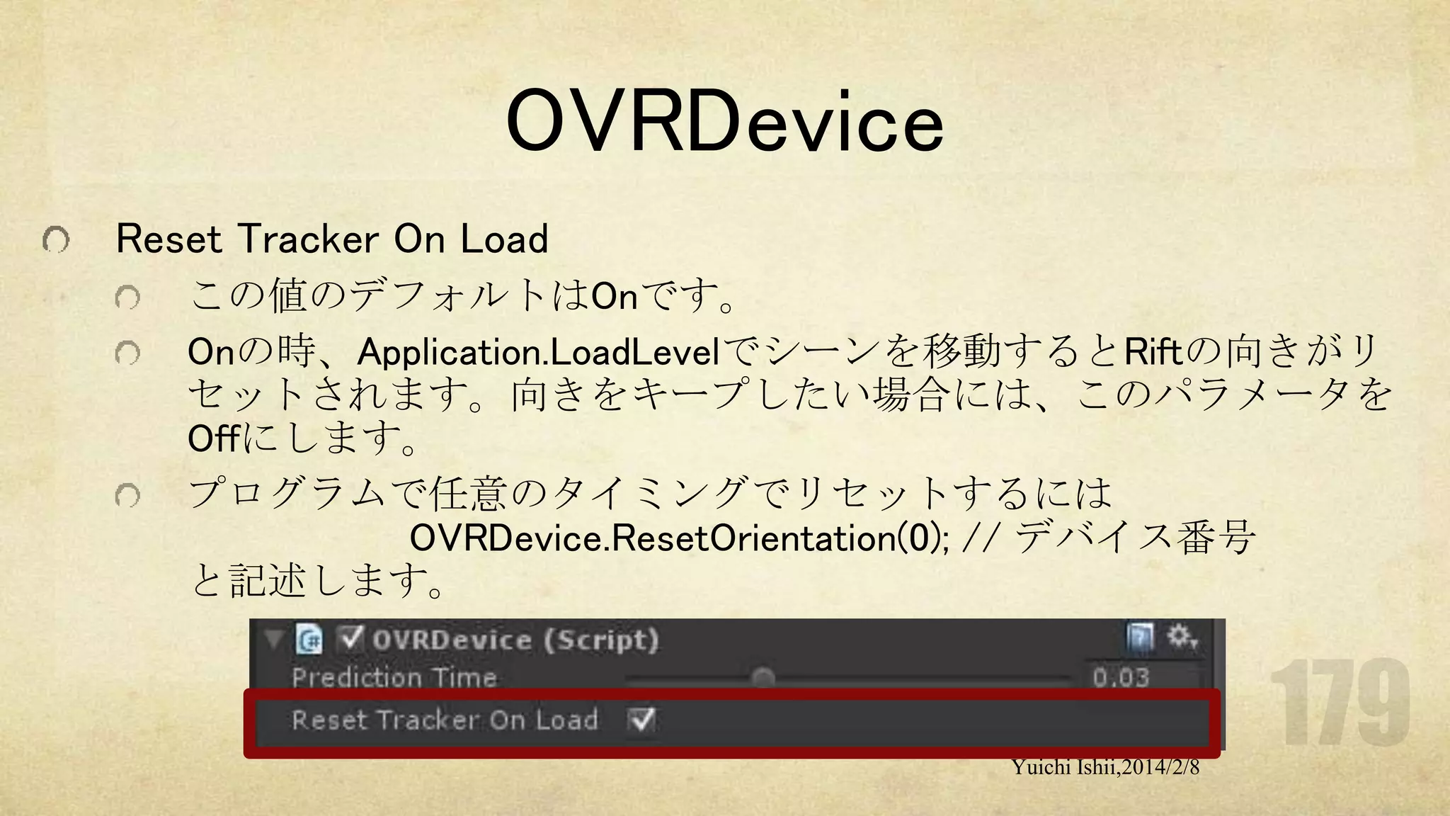 OVRDevice
Reset Tracker On Load
この値のデフォルトはOnです。
Onの時、Application.LoadLevelでシーンを移動するとRiftの向きがリ
セットされます。向きをキープしたい場合には、このパラメータを
Offにします。
プログラムで任意のタイミングでリセットするには
OVRDevice.ResetOrientation(0); // デバイス番号
と記述します。

Yuichi Ishii,2014/2/8

 
