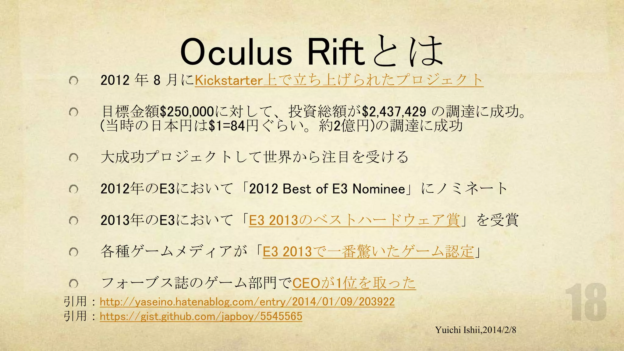 Oculus Riftとは
2012 年 8 月にKickstarter上で立ち上げられたプロジェクト
目標金額$250,000に対して、投資総額が$2,437,429 の調達に成功。
(当時の日本円は$1=84円ぐらい。約2億円)の調達に成功
大成功プロジェクトして世界から注目を受ける

2012年のE3において「2012 Best of E3 Nominee」にノミネート
2013年のE3において「E3 2013のベストハードウェア賞」を受賞
各種ゲームメディアが「E3 2013で一番驚いたゲーム認定」
フォーブス誌のゲーム部門でCEOが1位を取った
引用：http://yaseino.hatenablog.com/entry/2014/01/09/203922
引用：https://gist.github.com/japboy/5545565
Yuichi Ishii,2014/2/8

 