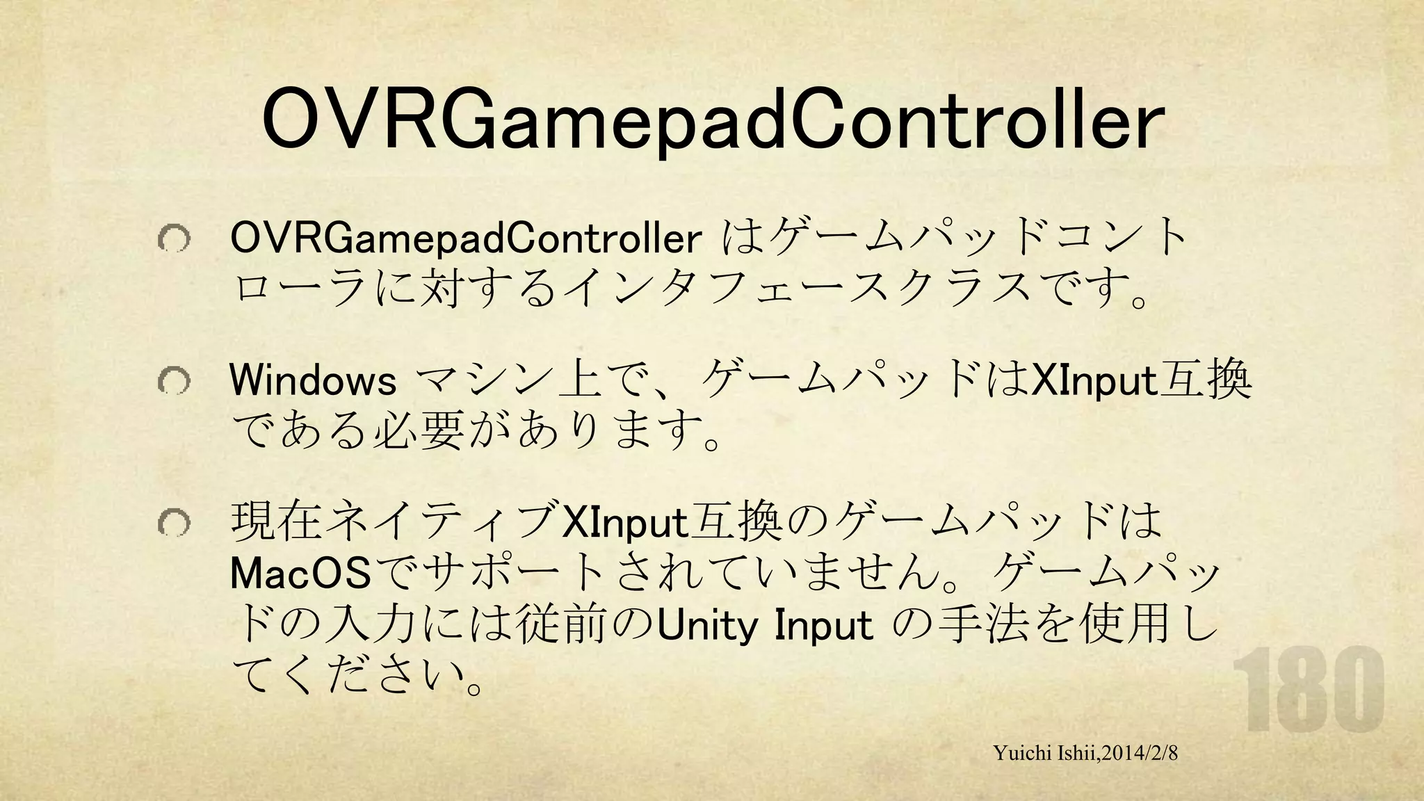 OVRGamepadController
OVRGamepadController はゲームパッドコント
ローラに対するインタフェースクラスです。
Windows マシン上で、ゲームパッドはXInput互換
である必要があります。
現在ネイティブXInput互換のゲームパッドは
MacOSでサポートされていません。ゲームパッ
ドの入力には従前のUnity Input の手法を使用し
てください。
Yuichi Ishii,2014/2/8

 