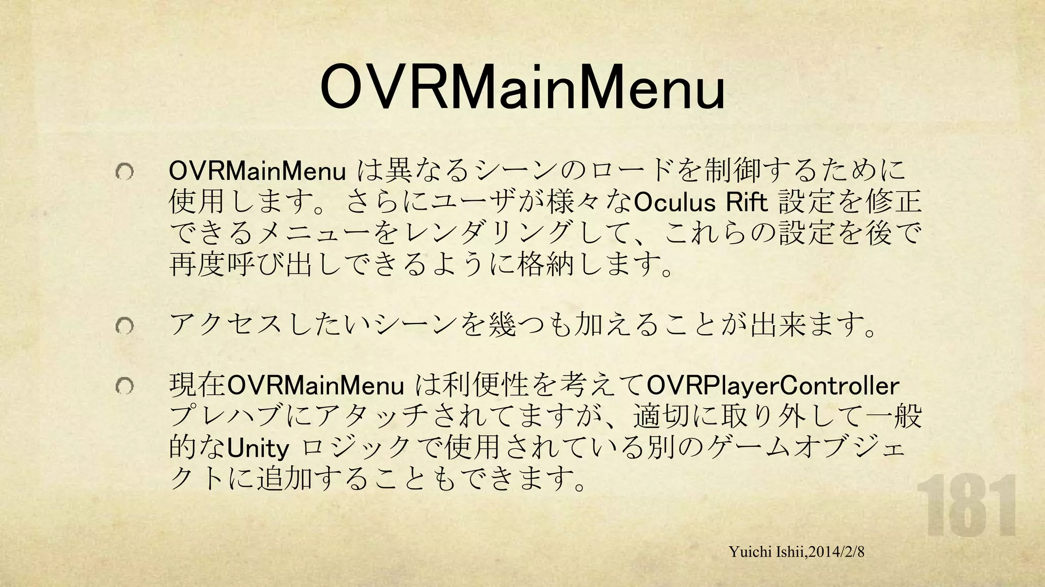 OVRMainMenu
OVRMainMenu は異なるシーンのロードを制御するために
使用します。さらにユーザが様々なOculus Rift 設定を修正
できるメニューをレンダリングして、これらの設定を後で
再度呼び出しできるように格納します。
アクセスしたいシーンを幾つも加えることが出来ます。
現在OVRMainMenu は利便性を考えてOVRPlayerController
プレハブにアタッチされてますが、適切に取り外して一般
的なUnity ロジックで使用されている別のゲームオブジェ
クトに追加することもできます。
Yuichi Ishii,2014/2/8

 