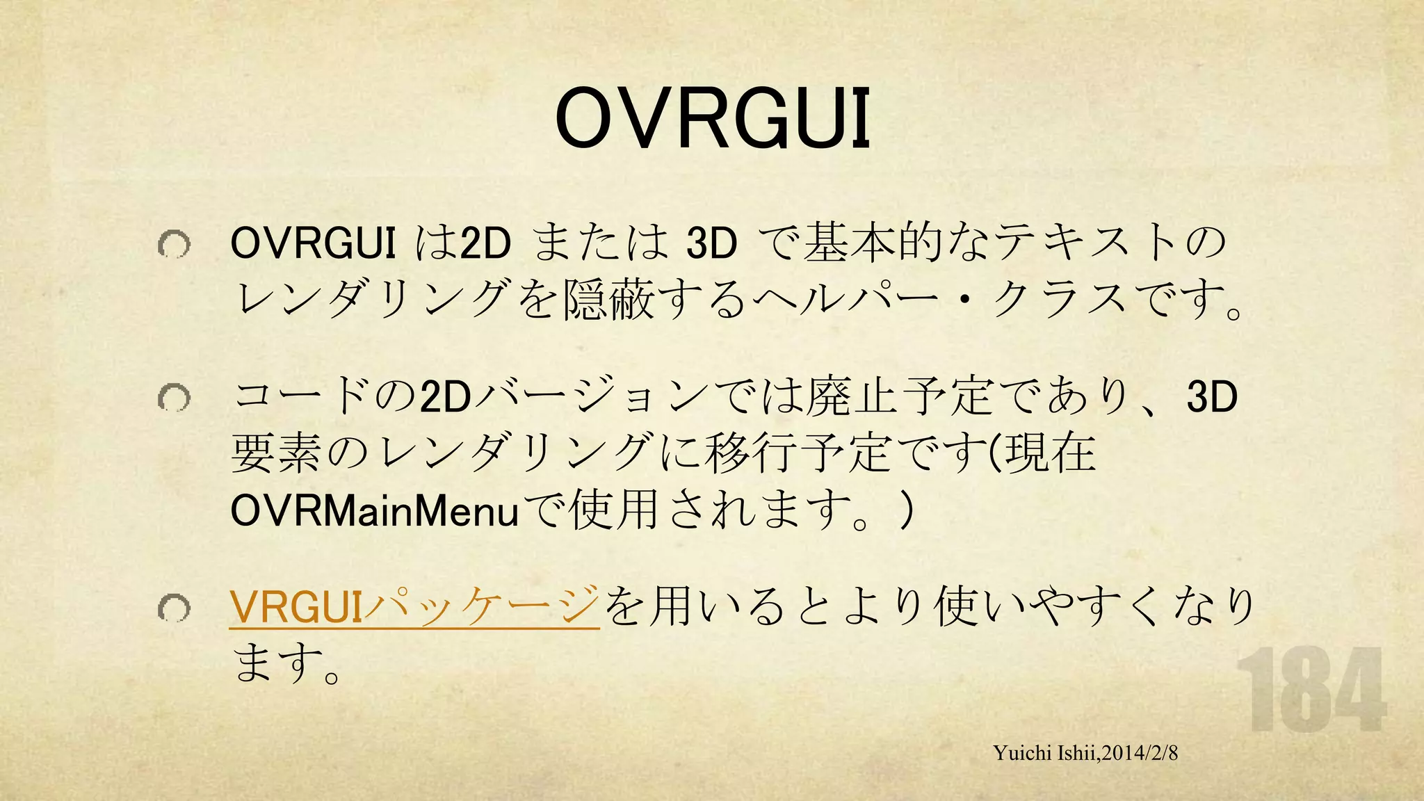 OVRGUI
OVRGUI は2D または 3D で基本的なテキストの
レンダリングを隠蔽するヘルパー・クラスです。
コードの2Dバージョンでは廃止予定であり、3D
要素のレンダリングに移行予定です(現在
OVRMainMenuで使用されます。)
VRGUIパッケージを用いるとより使いやすくなり
ます。
Yuichi Ishii,2014/2/8

 