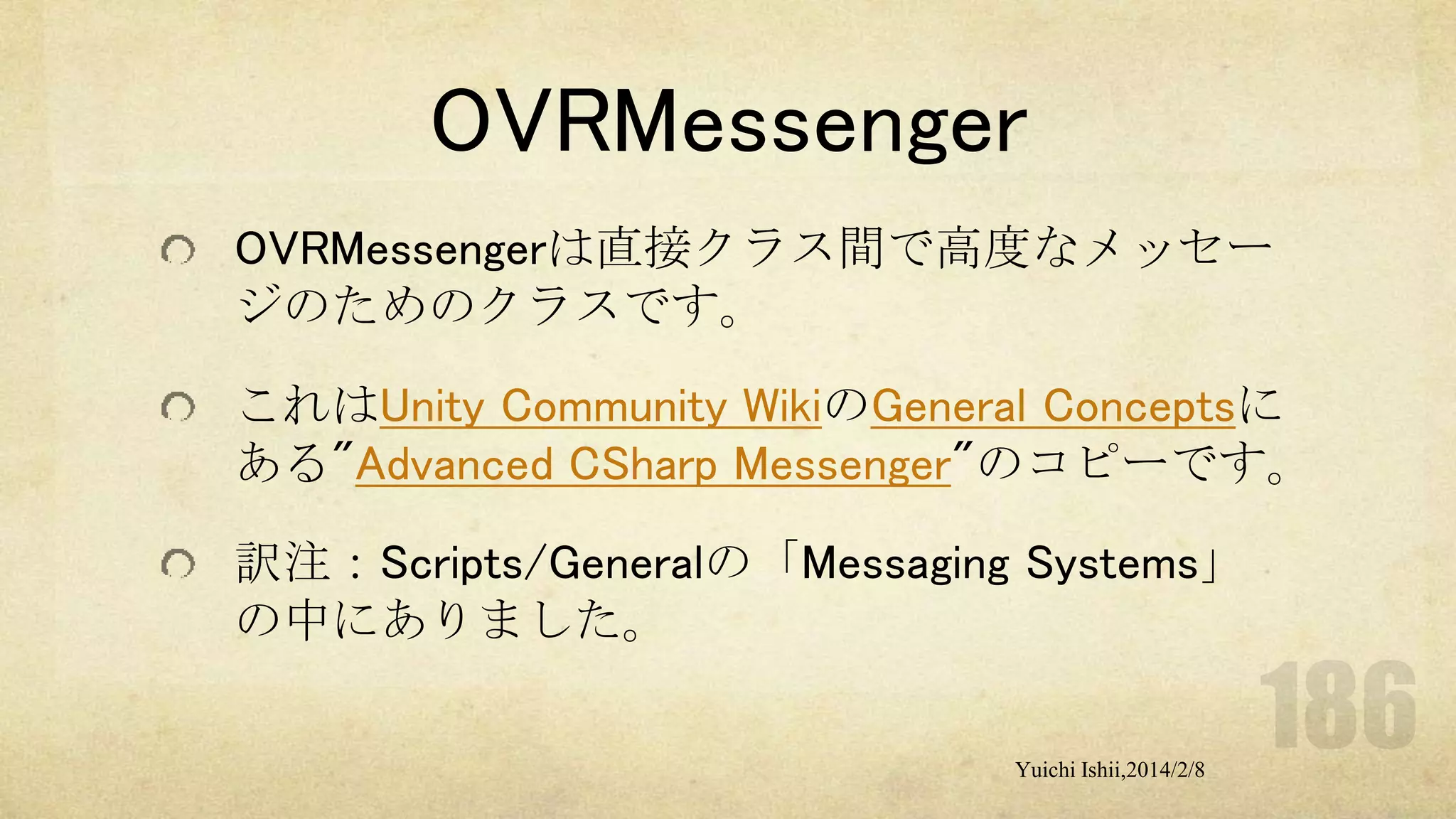 OVRMessenger
OVRMessengerは直接クラス間で高度なメッセー
ジのためのクラスです。
これはUnity Community WikiのGeneral Conceptsに
ある"Advanced CSharp Messenger"のコピーです。
訳注：Scripts/Generalの「Messaging Systems」
の中にありました。
Yuichi Ishii,2014/2/8

 