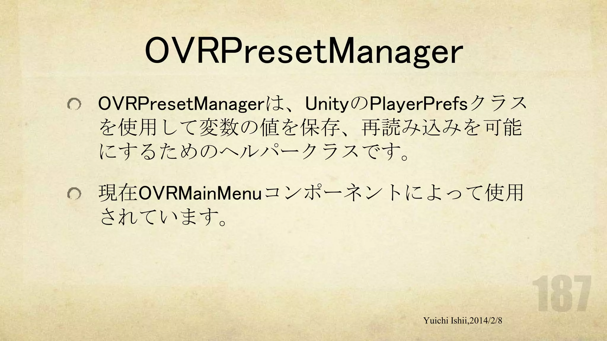 OVRPresetManager
OVRPresetManagerは、UnityのPlayerPrefsクラス
を使用して変数の値を保存、再読み込みを可能
にするためのヘルパークラスです。
現在OVRMainMenuコンポーネントによって使用
されています。

Yuichi Ishii,2014/2/8

 