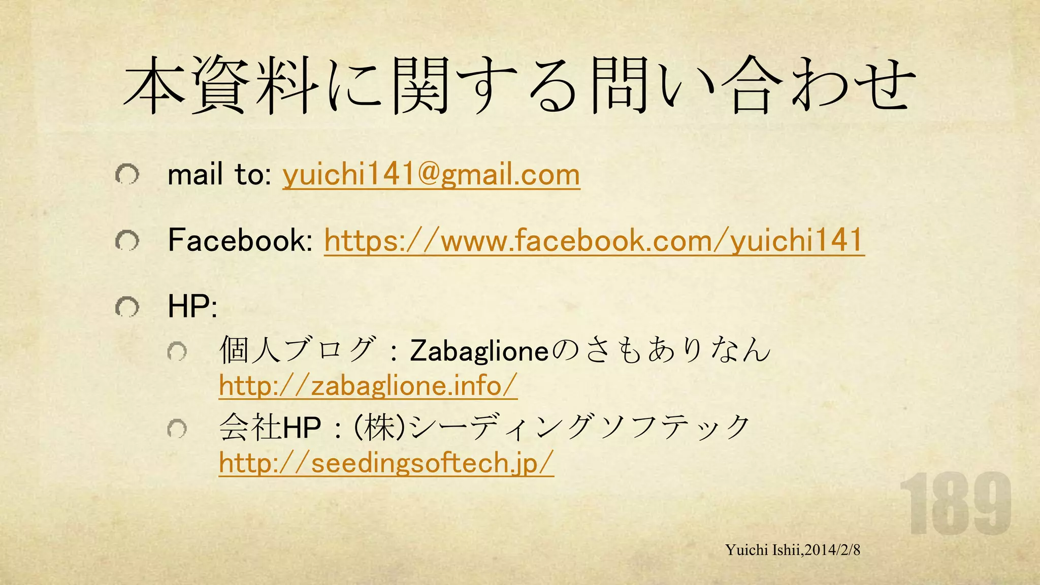 本資料に関する問い合わせ
mail to: yuichi141@gmail.com

Facebook: https://www.facebook.com/yuichi141
HP:
個人ブログ：Zabaglioneのさもありなん
http://zabaglione.info/
会社HP：(株)シーディングソフテック
http://seedingsoftech.jp/
Yuichi Ishii,2014/2/8

 