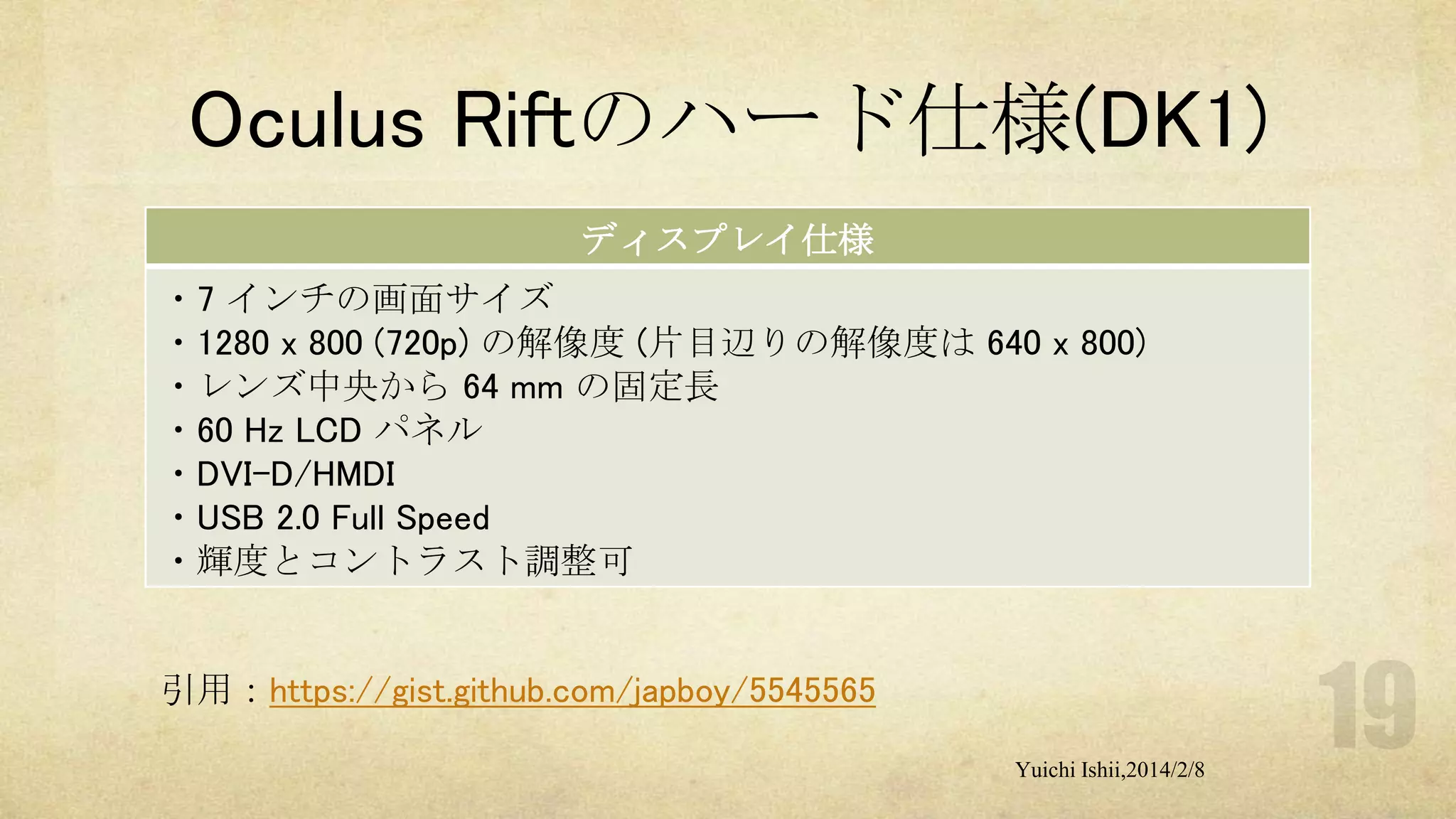 Oculus Riftのハード仕様(DK1)
ディスプレイ仕様
・7 インチの画面サイズ
・1280 x 800 (720p) の解像度 (片目辺りの解像度は 640 x 800)
・レンズ中央から 64 mm の固定長
・60 Hz LCD パネル
・DVI-D/HMDI
・USB 2.0 Full Speed
・輝度とコントラスト調整可

引用：https://gist.github.com/japboy/5545565
Yuichi Ishii,2014/2/8

 
