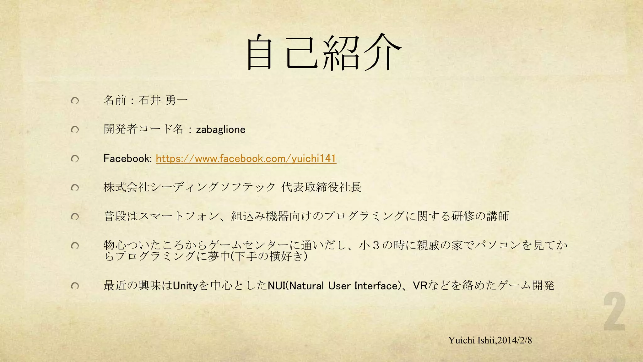自己紹介
名前：石井 勇一
開発者コード名：zabaglione
Facebook: https://www.facebook.com/yuichi141
株式会社シーディングソフテック 代表取締役社長
普段はスマートフォン、組込み機器向けのプログラミングに関する研修の講師
物心ついたころからゲームセンターに通いだし、小３の時に親戚の家でパソコンを見てか
らプログラミングに夢中(下手の横好き)
最近の興味はUnityを中心としたNUI(Natural User Interface)、VRなどを絡めたゲーム開発

Yuichi Ishii,2014/2/8

 