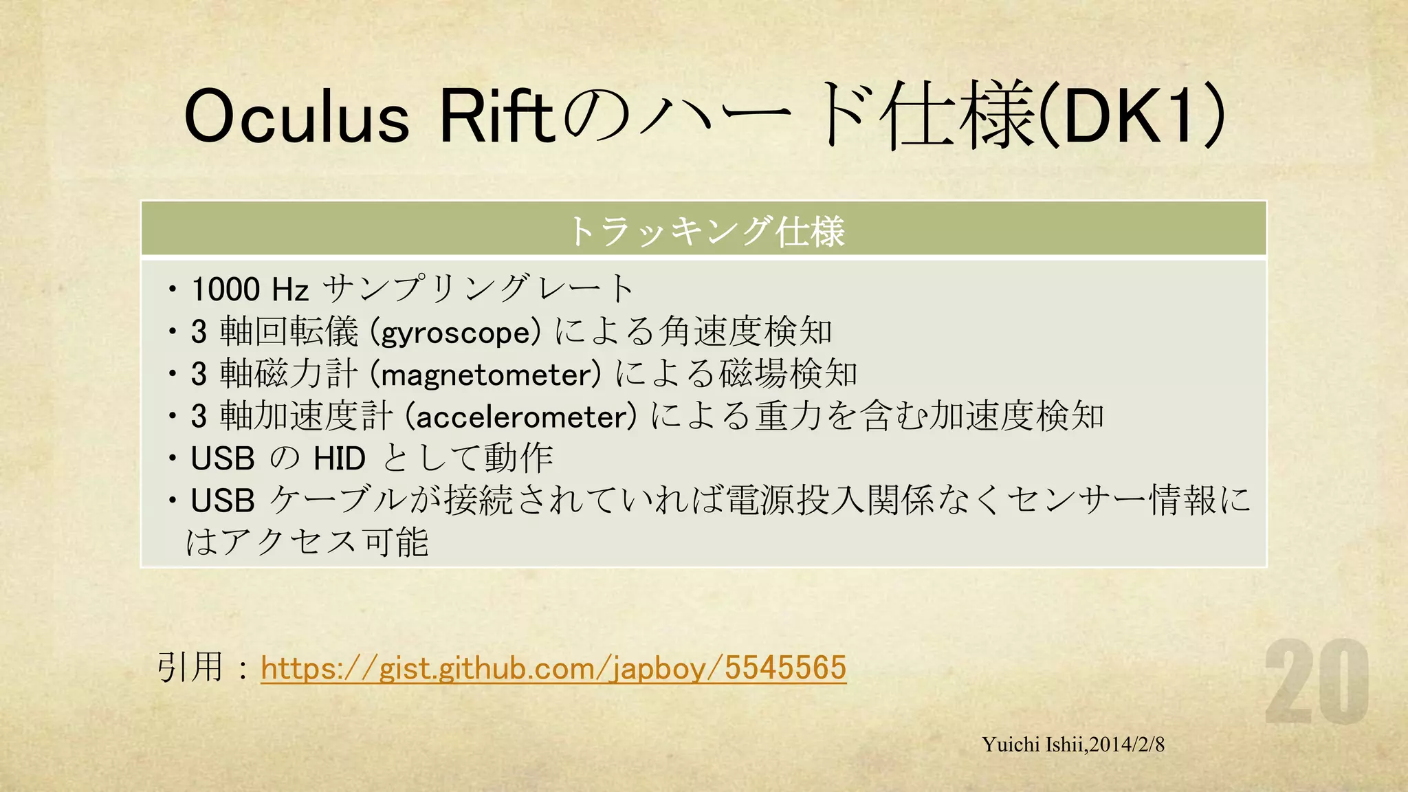 Oculus Riftのハード仕様(DK1)
トラッキング仕様
・1000 Hz サンプリングレート
・3 軸回転儀 (gyroscope) による角速度検知
・3 軸磁力計 (magnetometer) による磁場検知
・3 軸加速度計 (accelerometer) による重力を含む加速度検知
・USB の HID として動作
・USB ケーブルが接続されていれば電源投入関係なくセンサー情報に
はアクセス可能

引用：https://gist.github.com/japboy/5545565
Yuichi Ishii,2014/2/8

 