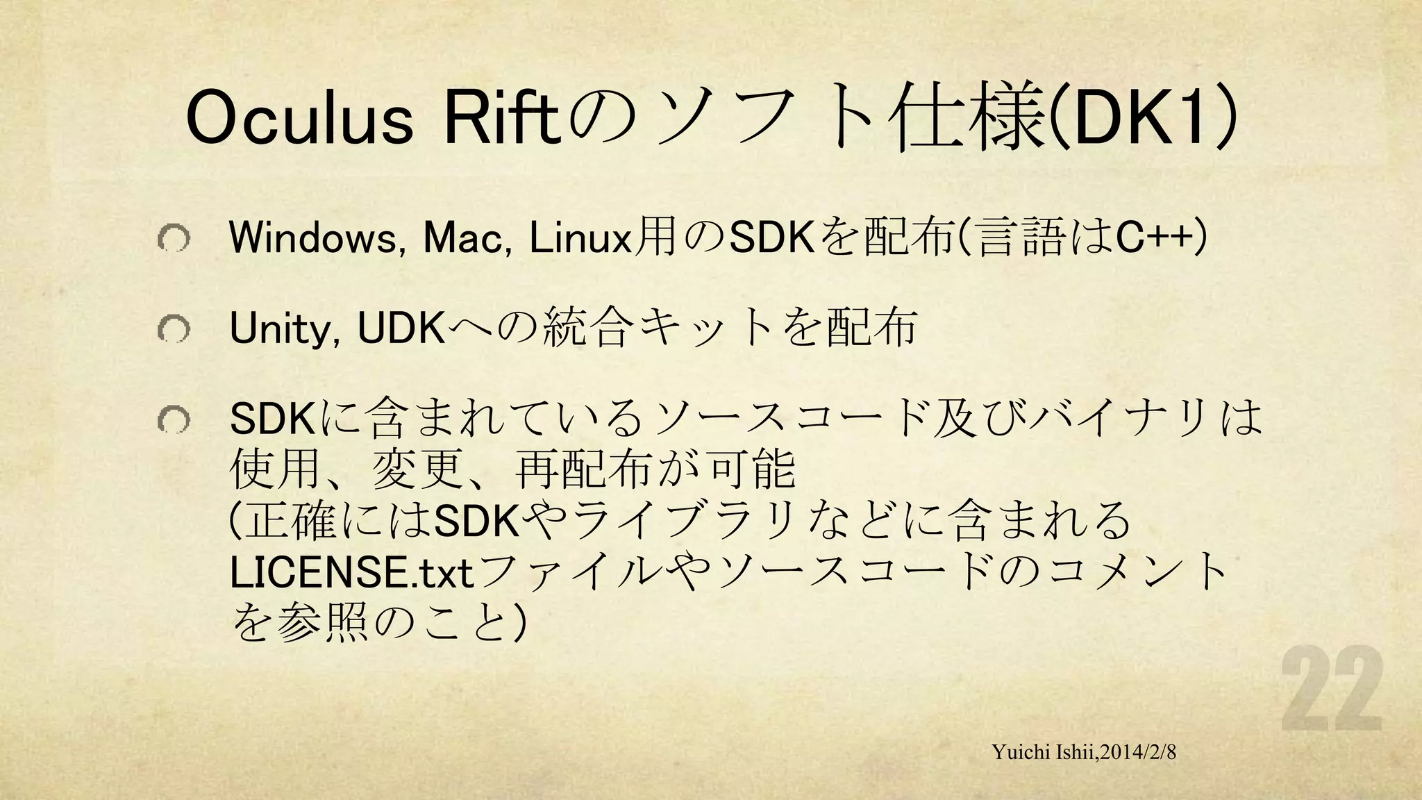 Oculus Riftのソフト仕様(DK1)
Windows, Mac, Linux用のSDKを配布(言語はC++)

Unity, UDKへの統合キットを配布
SDKに含まれているソースコード及びバイナリは
使用、変更、再配布が可能
(正確にはSDKやライブラリなどに含まれる
LICENSE.txtファイルやソースコードのコメント
を参照のこと)
Yuichi Ishii,2014/2/8

 