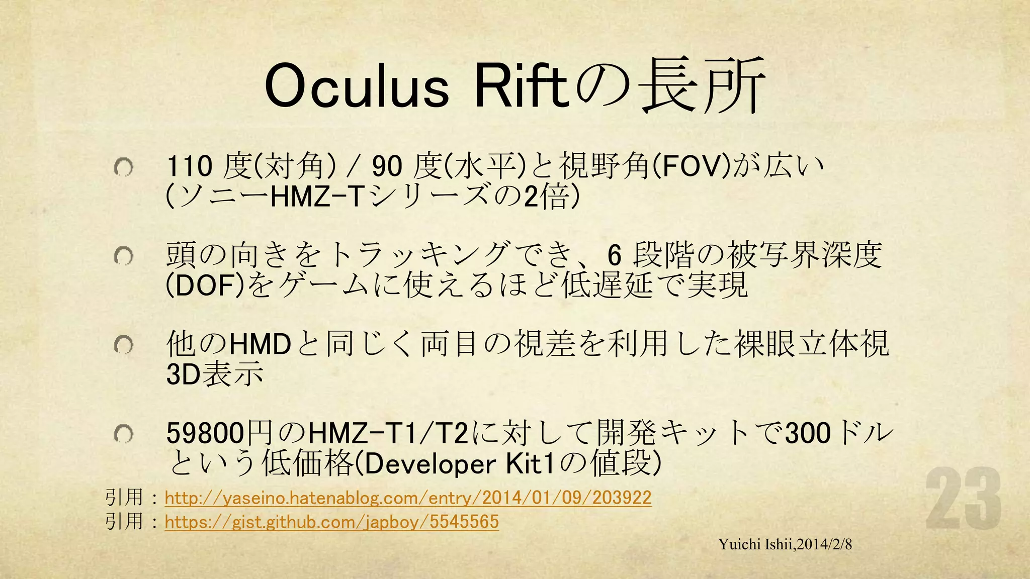 Oculus Riftの長所
110 度(対角) / 90 度(水平)と視野角(FOV)が広い
(ソニーHMZ-Tシリーズの2倍)
頭の向きをトラッキングでき、6 段階の被写界深度
(DOF)をゲームに使えるほど低遅延で実現
他のHMDと同じく両目の視差を利用した裸眼立体視
3D表示
59800円のHMZ-T1/T2に対して開発キットで300ドル
という低価格(Developer Kit1の値段)
引用：http://yaseino.hatenablog.com/entry/2014/01/09/203922
引用：https://gist.github.com/japboy/5545565
Yuichi Ishii,2014/2/8

 